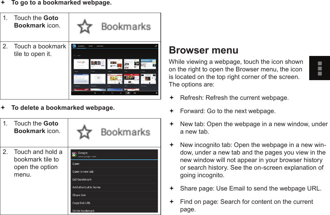 Page 24  Browsing The WebEnglish To go to a bookmarked webpage. 1.  Touch the Goto Bookmark icon.2.  Touch a bookmark tile to open it. To delete a bookmarked webpage.1.  Touch the Goto Bookmark icon.2.  Touch and hold a bookmark tile to open the option menu.3.  Touch &ldquo;Delete bookmark&ldquo;.4.  Touch &ldquo;OK&rdquo; to conrm.Browser menuWhile viewing a webpage, touch the icon shown on the right to open the Browser menu, the icon is located on the top right corner of the screen.The options are: Refresh: Refresh the current webpage. Forward: Go to the next webpage. New tab: Open the webpage in a new window, under a new tab. New incognito tab: Open the webpage in a new win-dow, under a new tab and the pages you view in the new window will not appear in your browser history or search history. See the on-screen explanation of going incognito. Share page: Use Email to send the webpage URL. Find on page: Search for content on the current page.