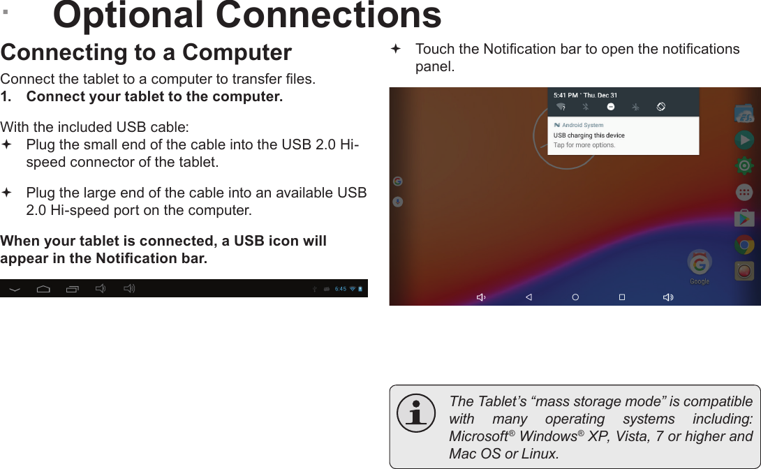 Page 26  Optional ConnectionsEnglish &Acirc;Optional ConnectionsConnecting to a ComputerConnect the tablet to a computer to transfer les.1.  Connect your tablet to the computer.With the included USB cable: Plug the small end of the cable into the USB 2.0 Hi- speed connector of the tablet. Plug the large end of the cable into an available USB  2.0 Hi-speed port on the computer.When your tablet is connected, a USB icon will appear in the Notication bar. Touch the Notication bar to open the notications panel.  The Tablet&rsquo;s &ldquo;mass storage mode&rdquo; is compatible with  many  operating  systems  including: Microsoft&reg; Windows&reg; XP, Vista, 7 or higher and Mac OS or Linux.
