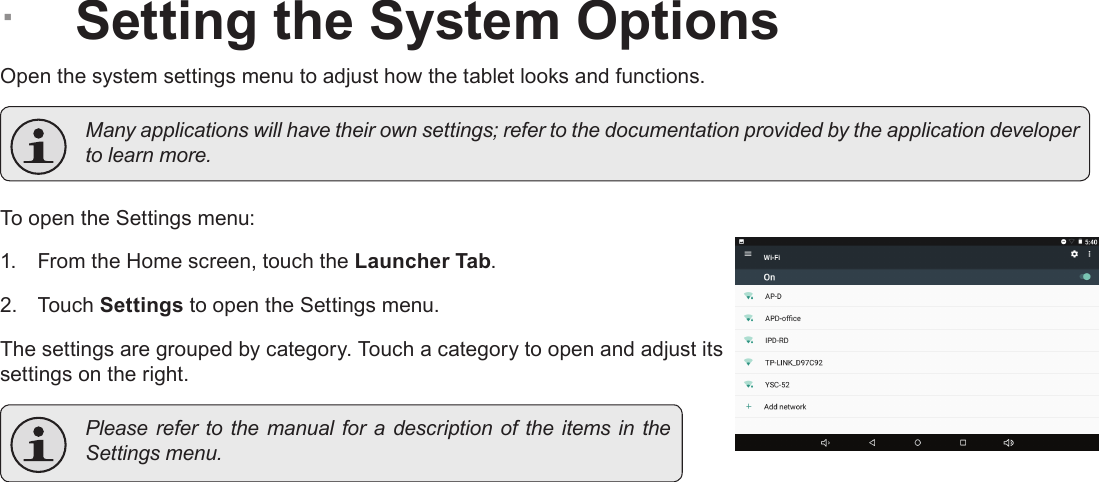 Page 29  Setting The System OptionsEnglish &Acirc;Setting the System OptionsOpen the system settings menu to adjust how the tablet looks and functions.  Many applications will have their own settings; refer to the documentation provided by the application developer to learn more.To open the Settings menu:1.  From the Home screen, touch the Launcher Tab.2.  Touch Settings to open the Settings menu.The settings are grouped by category. Touch a category to open and adjust its settings on the right.  Please refer to the  manual  for  a  description of the items in the Settings menu.