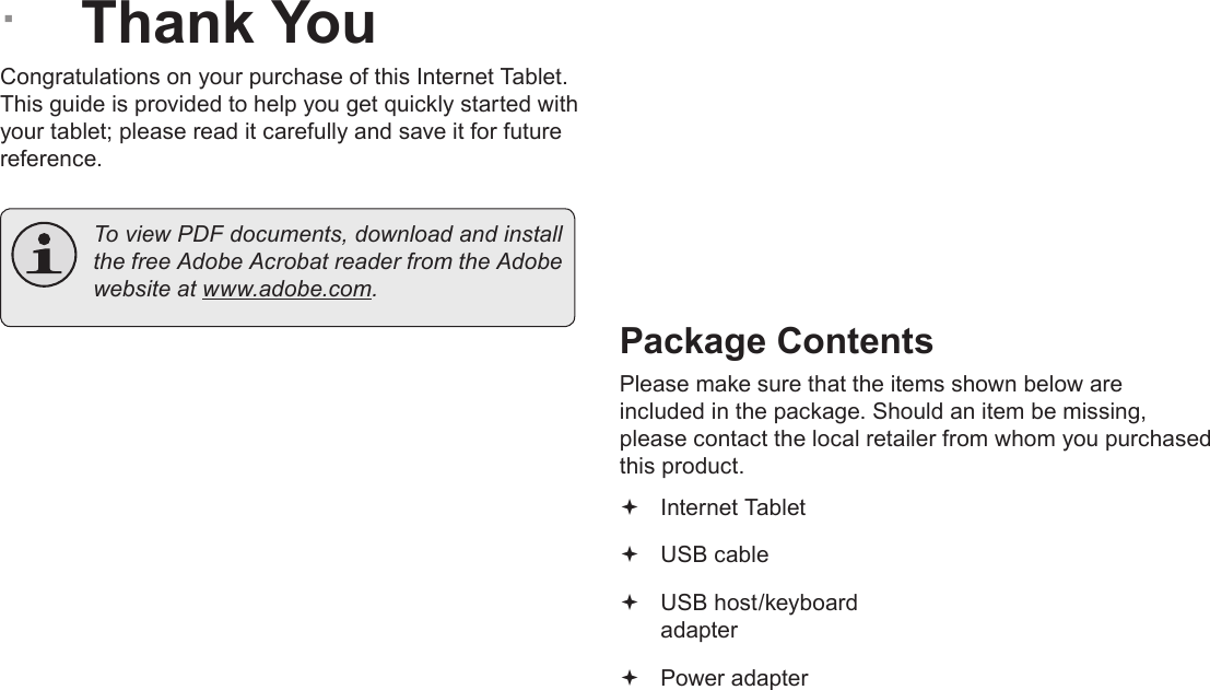 Page 3  Thank YouEnglish &Acirc;Thank YouCongratulations on your purchase of this Internet Tablet. This guide is provided to help you get quickly started with your tablet; please read it carefully and save it for future reference.  To view PDF documents, download and install the free Adobe Acrobat reader from the Adobe website at www.adobe.com.Package ContentsPlease make sure that the items shown below are included in the package. Should an item be missing, please contact the local retailer from whom you purchased this product. Internet Tablet  USB cable USB host/keyboard adapter Power adapter