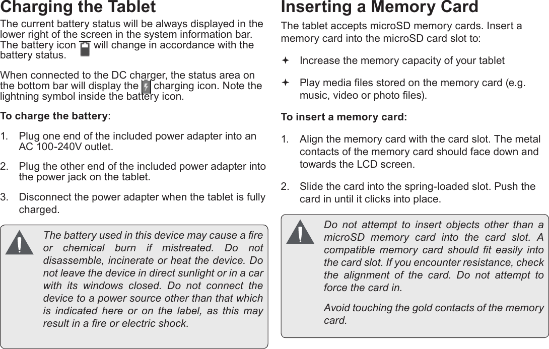 Page 10  Getting To Know The Internet TabletEnglishCharging the TabletThe current battery status will be always displayed in the lower right of the screen in the system information bar. The battery icon   will change in accordance with the battery status.When connected to the DC charger, the status area on the bottom bar will display the   charging icon. Note the lightning symbol inside the battery icon. To charge the battery:1.  Plug one end of the included power adapter into an AC 100-240V outlet.2.  Plug the other end of the included power adapter into the power jack on the tablet.3.  Disconnect the power adapter when the tablet is fully charged.  The battery used in this device may cause a re or chemical burn if mistreated. Do not disassemble, incinerate or heat the device. Do not leave the device in direct sunlight or in a car with its windows closed. Do not connect the device to a power source other than that which is indicated here or on the label, as this may result in a re or electric shock.Inserting a Memory CardThe tablet accepts microSD memory cards. Insert a memory card into the microSD card slot to: Increase the memory capacity of your tablet Play media les stored on the memory card (e.g. music, video or photo les).To insert a memory card:1.  Align the memory card with the card slot. The metal contacts of the memory card should face down and towards the LCD screen.2.  Slide the card into the spring-loaded slot. Push the card in until it clicks into place.  Do  not  attempt  to  insert  objects  other  than  a microSD memory card into the card slot. A compatible  memory  card  should  t  easily  into the card slot. If you encounter resistance, check the  alignment  of  the  card.  Do  not  attempt  to force the card in.  Avoid touching the gold contacts of the memory card.