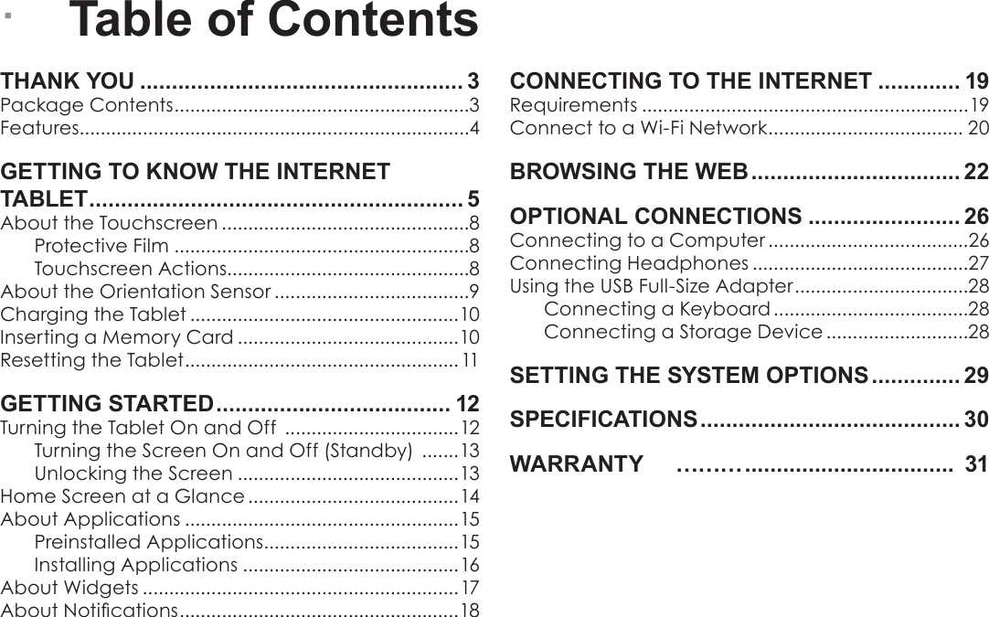 Page 2  Table Of ContentsEnglishTHANK YOU ................................................... 3Package Contents ........................................................3Features..........................................................................4GETTING TO KNOW THE INTERNET       TABLET ........................................................... 5About the Touchscreen ...............................................8Protective Film ........................................................8Touchscreen Actions..............................................8About the Orientation Sensor .....................................9Charging the Tablet ...................................................10Inserting a Memory Card ..........................................10Resetting the Tablet ....................................................11GETTING STARTED ..................................... 12Turning the Tablet On and Off  .................................12Turning the Screen On and Off (Standby)  .......13Unlocking the Screen ..........................................13Home Screen at a Glance ........................................14About Applications ....................................................15Preinstalled Applications .....................................15Installing Applications .........................................16About Widgets ............................................................17About Notications ..................................................... 18CONNECTING TO THE INTERNET ............. 19Requirements ..............................................................19Connect to a Wi-Fi Network ..................................... 20BROWSING THE WEB ................................. 22OPTIONAL CONNECTIONS ........................ 26Connecting to a Computer ......................................26Connecting Headphones .........................................27Using the USB Full-Size Adapter .................................28Connecting a Keyboard .....................................28Connecting a Storage Device ...........................28SETTING THE SYSTEM OPTIONS .............. 29SPECIFICATIONS ......................................... 30WARRANTY     &hellip;&hellip;&hellip; .................................  31 &Acirc;Table of Contents