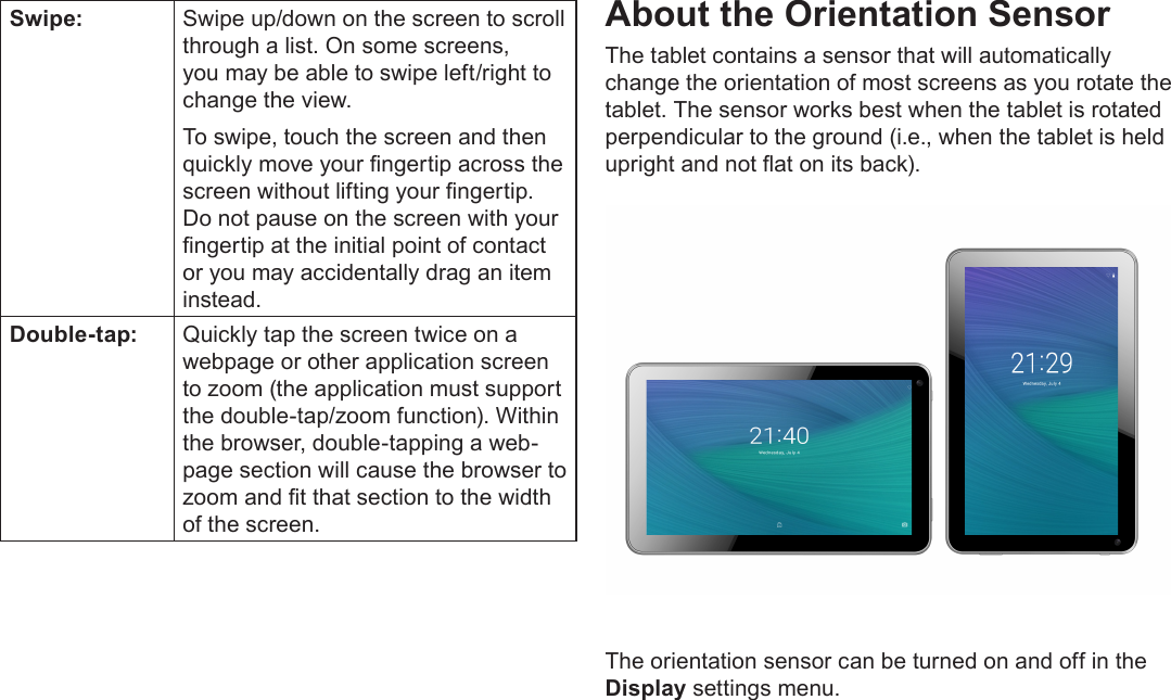 Page 9  Getting To Know The Internet TabletEnglishSwipe: Swipe up/down on the screen to scroll through a list. On some screens, you may be able to swipe left/right to change the view.To swipe, touch the screen and then quickly move your ngertip across the screen without lifting your ngertip. Do not pause on the screen with your ngertip at the initial point of contact or you may accidentally drag an item instead.Double-tap: Quickly tap the screen twice on a webpage or other application screen to zoom (the application must support the double-tap/zoom function). Within the browser, double-tapping a web-page section will cause the browser to zoom and t that section to the width of the screen.About the Orientation SensorThe tablet contains a sensor that will automatically change the orientation of most screens as you rotate the tablet. The sensor works best when the tablet is rotated perpendicular to the ground (i.e., when the tablet is held upright and not at on its back).The orientation sensor can be turned on and off in the Display settings menu.
