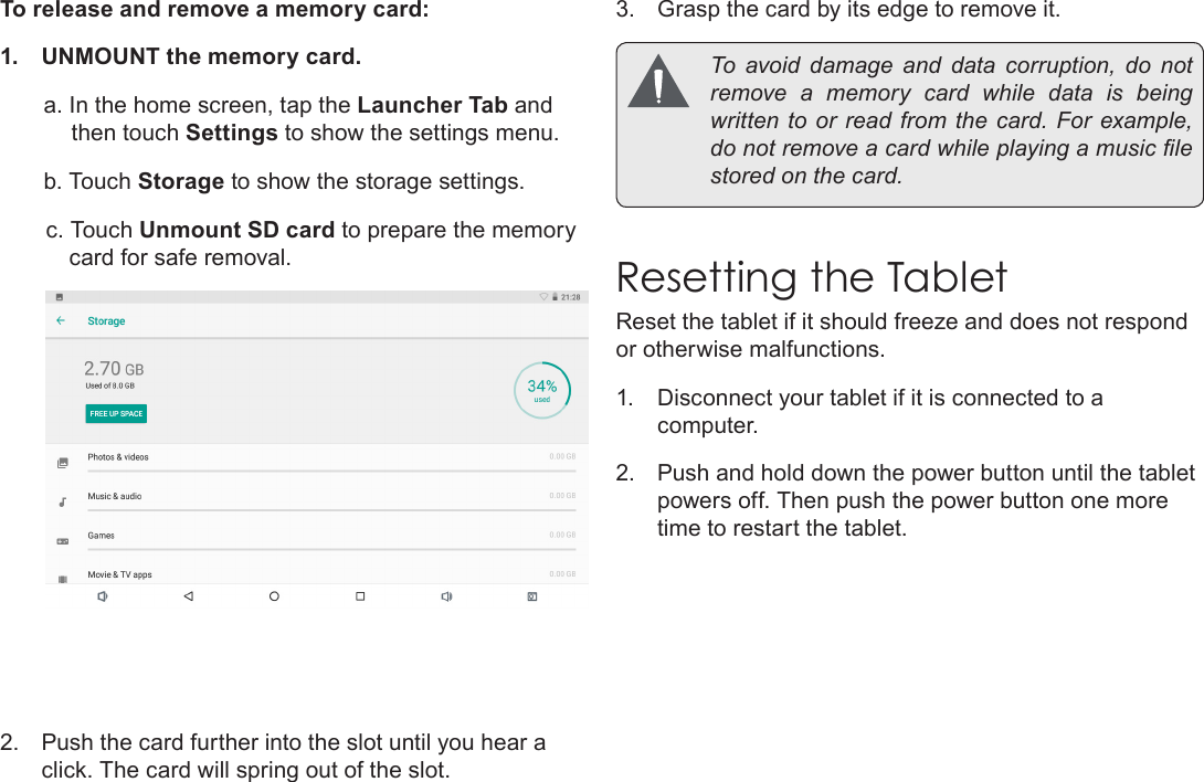Page 11  Getting To Know The Internet TabletEnglishTo release and remove a memory card:1.  UNMOUNT the memory card.a. In the home screen, tap the Launcher Tab and then touch Settings to show the settings menu.b. Touch Storage to show the storage settings.c. Touch Unmount SD card to prepare the memory card for safe removal. 2.  Push the card further into the slot until you hear a click. The card will spring out of the slot.3.  Grasp the card by its edge to remove it.  To  avoid  damage  and  data  corruption,  do  not remove a memory card while data is being written to or  read from the card. For example, do not remove a card while playing a music le stored on the card.Resetting the TabletReset the tablet if it should freeze and does not respond or otherwise malfunctions.1.  Disconnect your tablet if it is connected to a computer. 2.  Push and hold down the power button until the tablet powers off. Then push the power button one more time to restart the tablet.