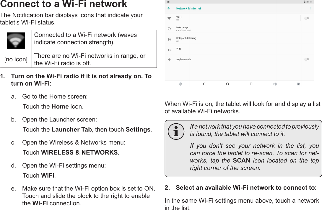 Page 20  Connecting To The InternetEnglishConnect to a Wi-Fi networkThe Notication bar displays icons that indicate your tablet&rsquo;s Wi-Fi status.Connected to a Wi-Fi network (waves indicate connection strength).[no icon] There are no Wi-Fi networks in range, or the Wi-Fi radio is off.1.  Turn on the Wi-Fi radio if it is not already on. To turn on Wi-Fi:a.  Go to the Home screen: Touch the Home icon.b.  Open the Launcher screen:  Touch the Launcher Tab, then touch Settings.c.  Open the Wireless &amp; Networks menu:  Touch WIRELESS &amp; NETWORKS.d.  Open the Wi-Fi settings menu:  Touch WiFi.e.  Make sure that the Wi-Fi option box is set to ON.  Touch and slide the block to the right to enable the Wi-Fi connection.When Wi-Fi is on, the tablet will look for and display a list of available Wi-Fi networks.  If a network that you have connected to previously is found, the tablet will connect to it.  If you don&rsquo;t see your network in the list, you can force the tablet to re-scan. To scan for net-works,  tap  the  SCAN  icon  located  on  the  top right corner of the screen.2.  Select an available Wi-Fi network to connect to:In the same Wi-Fi settings menu above, touch a network in the list.