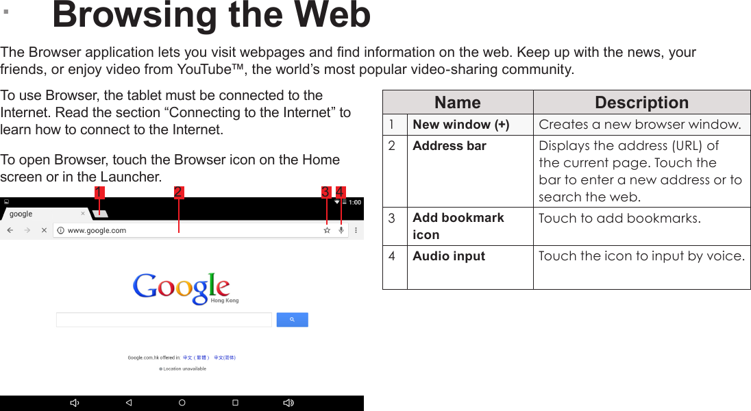 Page 22  Browsing The WebEnglish &Acirc;Browsing the WebThe Browser application lets you visit webpages and nd information on the web. Keep up with the news, your friends, or enjoy video from YouTube&trade;, the world&rsquo;s most popular video-sharing community.To use Browser, the tablet must be connected to the Internet. Read the section &ldquo;Connecting to the Internet&rdquo; to learn how to connect to the Internet.To open Browser, touch the Browser icon on the Home screen or in the Launcher.Name Description1New window (+) Creates a new browser window.2Address bar Displays the address (URL) of the current page. Touch the bar to enter a new address or to search the web.3Add bookmark iconTouch to add bookmarks.4Audio input  Touch the icon to input by voice.1 2 3 4