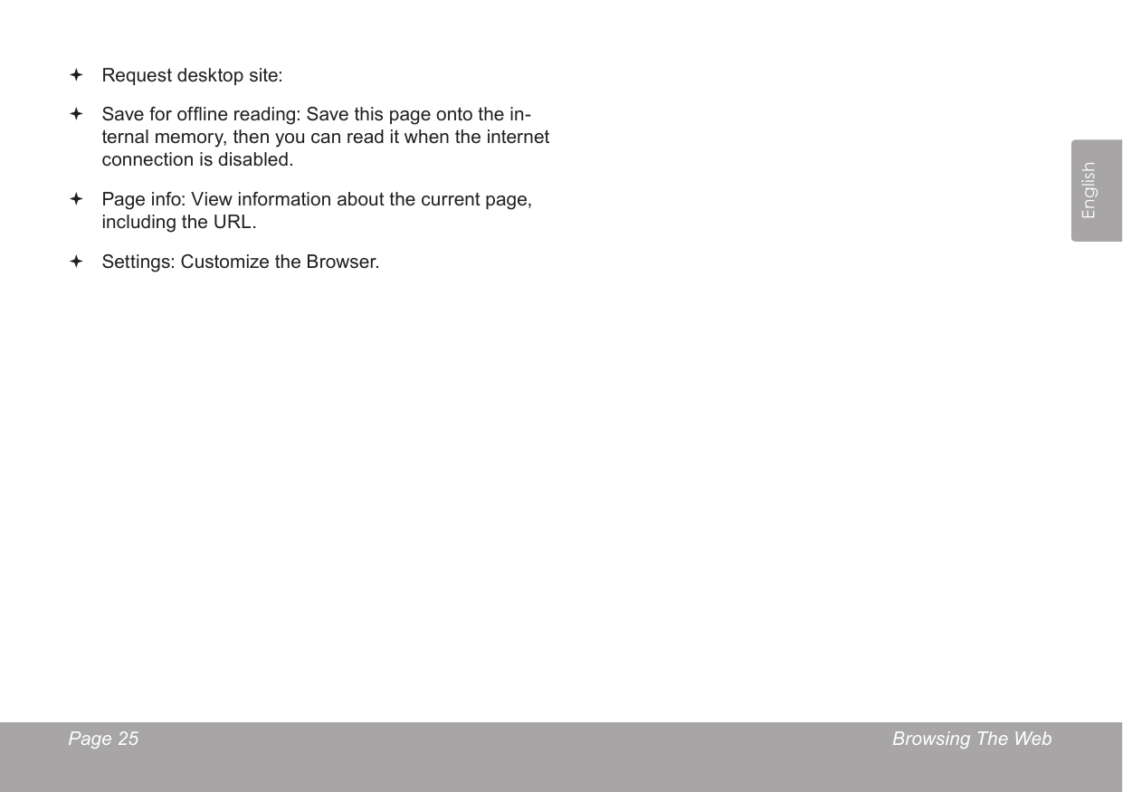 Page 25  Browsing The WebEnglish Request desktop site:  Save for ofine reading: Save this page onto the in-ternal memory, then you can read it when the internet connection is disabled. Page info: View information about the current page, including the URL. Settings: Customize the Browser.