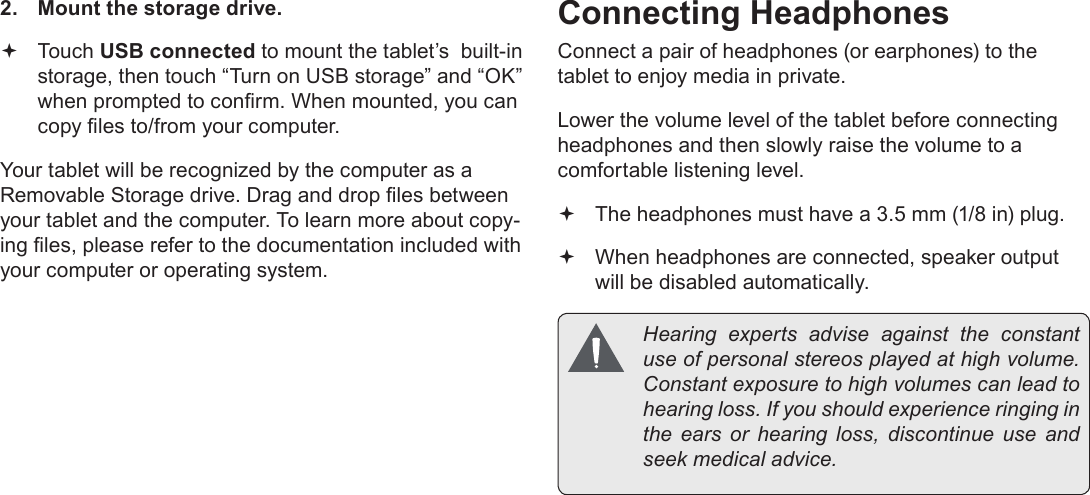 Page 27  Optional ConnectionsEnglish2.  Mount the storage drive. Touch USB connected to mount the tablet&rsquo;s  built-in storage, then touch &ldquo;Turn on USB storage&rdquo; and &ldquo;OK&rdquo; when prompted to conrm. When mounted, you can copy les to/from your computer.Your tablet will be recognized by the computer as a Removable Storage drive. Drag and drop les between your tablet and the computer. To learn more about copy-ing les, please refer to the documentation included with your computer or operating system.Connecting HeadphonesConnect a pair of headphones (or earphones) to the tablet to enjoy media in private.Lower the volume level of the tablet before connecting headphones and then slowly raise the volume to a comfortable listening level. The headphones must have a 3.5 mm (1/8 in) plug. When headphones are connected, speaker output  will be disabled automatically.  Hearing  experts  advise  against  the  constant use of personal stereos played at high volume. Constant exposure to high volumes can lead to hearing loss. If you should experience ringing in the ears or hearing loss, discontinue use and seek medical advice.