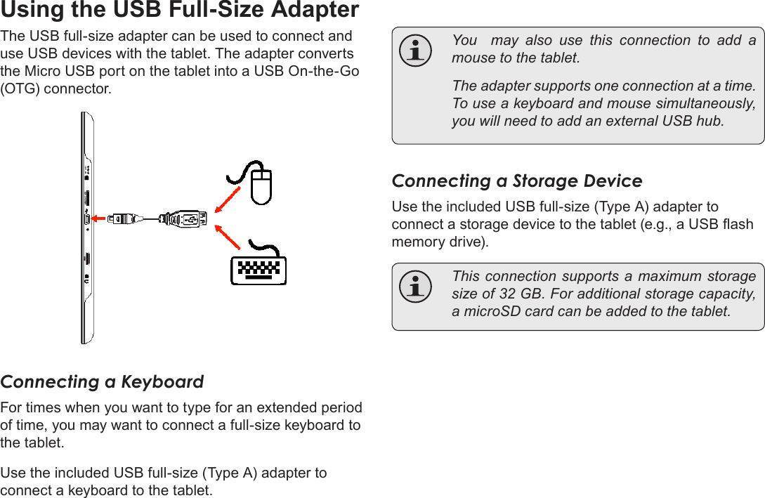 Page 28  Optional ConnectionsEnglishUsing the USB Full-Size AdapterThe USB full-size adapter can be used to connect and use USB devices with the tablet. The adapter converts the Micro USB port on the tablet into a USB On-the-Go (OTG) connector.Connecting a KeyboardFor times when you want to type for an extended period of time, you may want to connect a full-size keyboard to the tablet. Use the included USB full-size (Type A) adapter to connect a keyboard to the tablet.  You  may also use this connection to add a mouse to the tablet.   The adapter supports one connection at a time. To use a keyboard and mouse simultaneously, you will need to add an external USB hub.Connecting a Storage DeviceUse the included USB full-size (Type A) adapter to connect a storage device to the tablet (e.g., a USB ash memory drive).  This connection supports a  maximum storage size of 32 GB. For additional storage capacity, a microSD card can be added to the tablet.