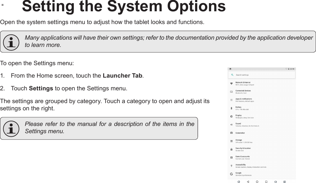 Page 29  Setting The System OptionsEnglish &Acirc;Setting the System OptionsOpen the system settings menu to adjust how the tablet looks and functions.  Many applications will have their own settings; refer to the documentation provided by the application developer to learn more.To open the Settings menu:1.  From the Home screen, touch the Launcher Tab.2.  Touch Settings to open the Settings menu.The settings are grouped by category. Touch a category to open and adjust its settings on the right.  Please refer to the manual for a description  of  the  items in  the Settings menu.