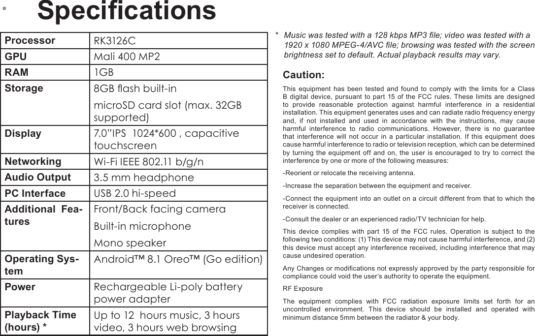 Page 30  SpecicationsEnglish &Acirc;SpecicationsProcessor RK3126CGPU Mali 400 MP2   RAM 1GBStorage 8GB ash built-inmicroSD card slot (max. 32GB supported)Display 7.0&rdquo;IPS  1024*600 , capacitive touchscreenNetworking Wi-Fi IEEE 802.11 b/g/nAudio Output 3.5 mm headphonePC Interface USB 2.0 hi-speedAdditional  Fea-turesFront/Back facing cameraBuilt-in microphoneMono speakerOperating Sys-temAndroid&trade; 8.1 Oreo&trade; (Go edition)Power Rechargeable Li-poly battery power adapter Playback Time (hours) *Up to 12  hours music, 3 hours video, 3 hours web browsing*  Music was tested with a 128 kbps MP3 le; video was tested with a 1920 x 1080 MPEG-4/AVC le; browsing was tested with the screen brightness set to default. Actual playback results may vary.Caution:This equipment has been tested and found to comply with the limits for a Class B digital device, pursuant to part 15 of the FCC rules. These limits are designed to provide reasonable protection against harmful interference in a residential installation. This equipment generates uses and can radiate radio frequency energy and, if not installed and used in accordance with the instructions, may cause harmful interference to radio communications. However, there is no guarantee that interference will not occur in a particular installation. If this equipment does cause harmful interference to radio or television reception, which can be determined by turning the equipment off and on, the user is encouraged to try to correct the interference by one or more of the following measures:-Reorient or relocate the receiving antenna.-Increase the separation between the equipment and receiver.-Connect the equipment into an outlet on a circuit different from that to which the receiver is connected.-Consult the dealer or an experienced radio/TV technician for help.This device complies with part 15 of the FCC rules. Operation is subject to the following two conditions: (1) This device may not cause harmful interference, and (2) this device must accept any interference received, including interference that may cause undesired operation.Any Changes or modications not expressly approved by the party responsible for compliance could void the user&rsquo;s authority to operate the equipment.RF ExposureThe equipment complies with FCC radiation exposure limits set forth for an uncontrolled environment. This device should be installed and operated with minimum distance 5mm between the radiator &amp; your body.