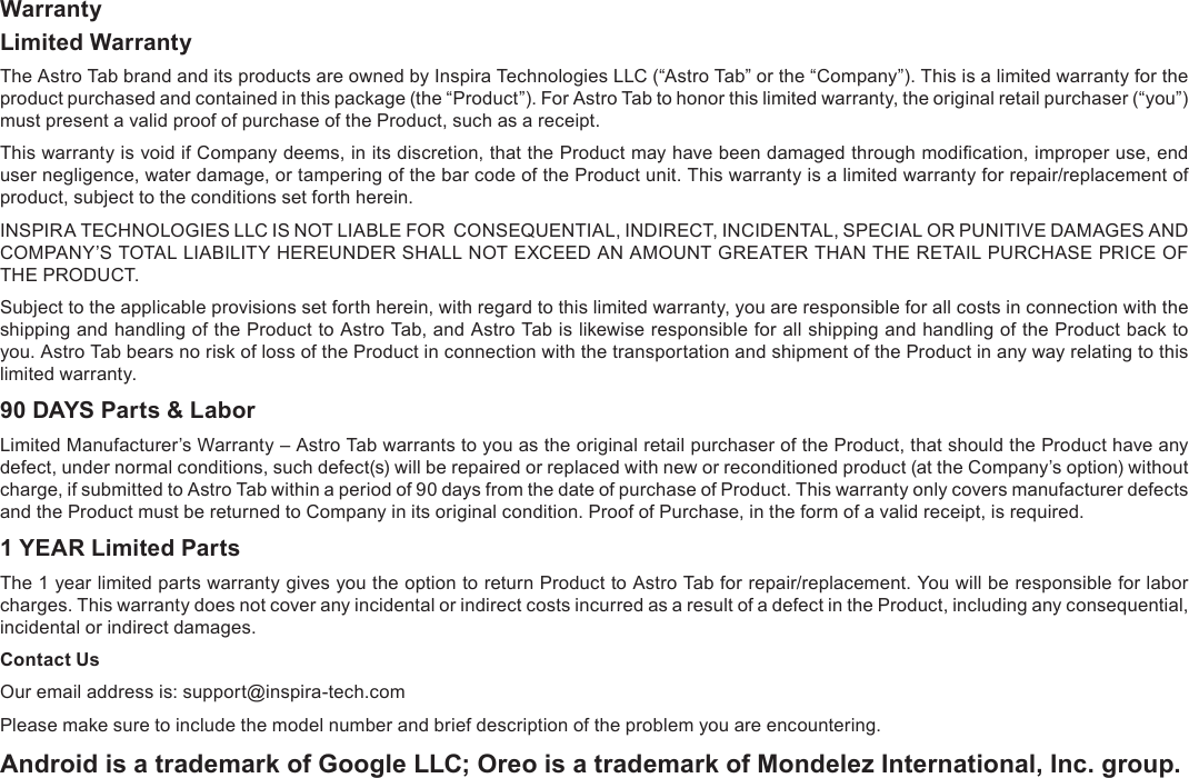 Page 31  SpecicationsEnglishWarrantyLimited WarrantyThe Astro Tab brand and its products are owned by Inspira Technologies LLC (&ldquo;Astro Tab&rdquo; or the &ldquo;Company&rdquo;). This is a limited warranty for the product purchased and contained in this package (the &ldquo;Product&rdquo;). For Astro Tab to honor this limited warranty, the original retail purchaser (&ldquo;you&rdquo;) must present a valid proof of purchase of the Product, such as a receipt.This warranty is void if Company deems, in its discretion, that the Product may have been damaged through modication, improper use, end user negligence, water damage, or tampering of the bar code of the Product unit. This warranty is a limited warranty for repair/replacement of product, subject to the conditions set forth herein.INSPIRA TECHNOLOGIES LLC IS NOT LIABLE FOR  CONSEQUENTIAL, INDIRECT, INCIDENTAL, SPECIAL OR PUNITIVE DAMAGES AND COMPANY&rsquo;S TOTAL LIABILITY HEREUNDER SHALL NOT EXCEED AN AMOUNT GREATER THAN THE RETAIL PURCHASE PRICE OF THE PRODUCT.Subject to the applicable provisions set forth herein, with regard to this limited warranty, you are responsible for all costs in connection with the shipping and handling of the Product to Astro Tab, and Astro Tab is likewise responsible for all shipping and handling of the Product back to you. Astro Tab bears no risk of loss of the Product in connection with the transportation and shipment of the Product in any way relating to this limited warranty.90 DAYS Parts &amp; LaborLimited Manufacturer&rsquo;s Warranty &ndash; Astro Tab warrants to you as the original retail purchaser of the Product, that should the Product have any defect, under normal conditions, such defect(s) will be repaired or replaced with new or reconditioned product (at the Company&rsquo;s option) without charge, if submitted to Astro Tab within a period of 90 days from the date of purchase of Product. This warranty only covers manufacturer defects and the Product must be returned to Company in its original condition. Proof of Purchase, in the form of a valid receipt, is required.1 YEAR Limited PartsThe 1 year limited parts warranty gives you the option to return Product to Astro Tab for repair/replacement. You will be responsible for labor charges. This warranty does not cover any incidental or indirect costs incurred as a result of a defect in the Product, including any consequential, incidental or indirect damages.Contact UsOur email address is: support@inspira-tech.comPlease make sure to include the model number and brief description of the problem you are encountering.Android is a trademark of Google LLC; Oreo is a trademark of Mondelez International, Inc. group.Warranty