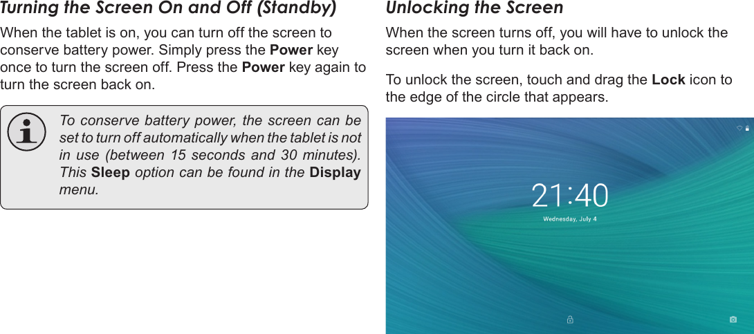 Page 13  Getting StartedEnglishTurning the Screen On and Off (Standby) When the tablet is on, you can turn off the screen to conserve battery power. Simply press the Power key once to turn the screen off. Press the Power key again to turn the screen back on.  To conserve battery power, the screen can be set to turn off automatically when the tablet is not in use (between 15 seconds and 30 minutes). This Sleep option can be found in the Display menu.Unlocking the ScreenWhen the screen turns off, you will have to unlock the screen when you turn it back on. To unlock the screen, touch and drag the Lock icon to the edge of the circle that appears.