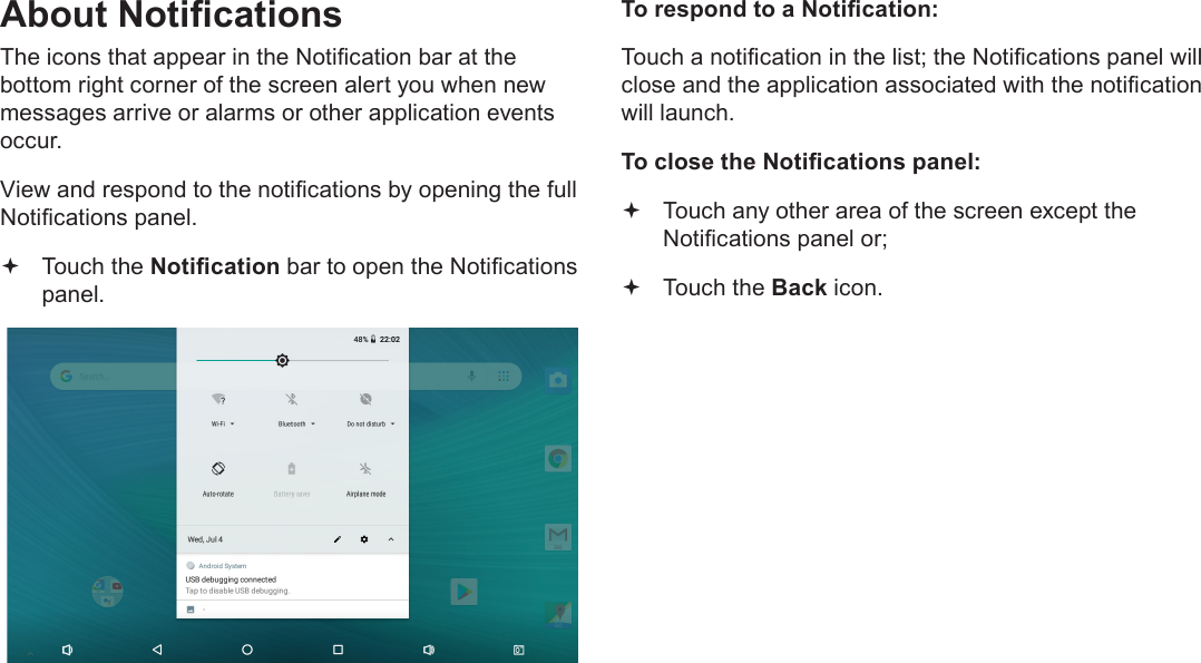 Page 18  Getting StartedEnglishAbout NoticationsThe icons that appear in the Notication bar at the bottom right corner of the screen alert you when new messages arrive or alarms or other application events occur.View and respond to the notications by opening the full Notications panel. Touch the Notication bar to open the Notications panel.To respond to a Notication:Touch a notication in the list; the Notications panel will close and the application associated with the notication will launch.To close the Notications panel: Touch any other area of the screen except the Notications panel or; Touch the Back icon.