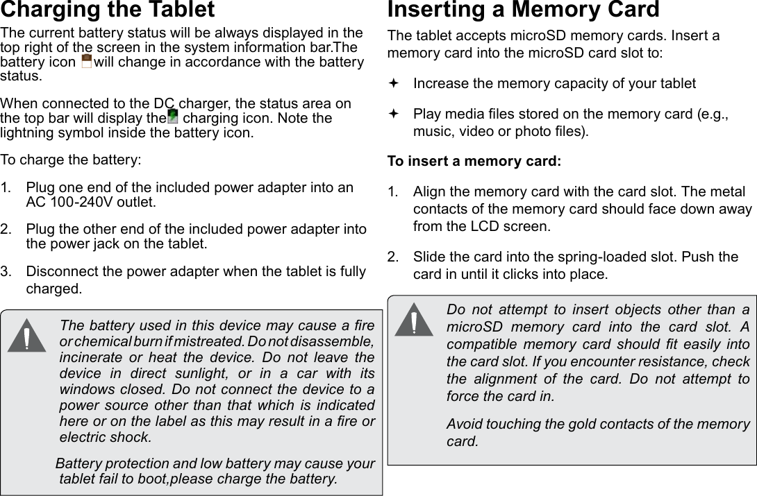 Page 10  Getting To Know The TabletEnglishCharging the TabletThe current battery status will be always displayed in the top right of the screen in the system information bar.The battery icon  will change in accordance with the battery status.When connected to the DC charger, the status area on the top bar will display the  charging icon. Note the lightning symbol inside the battery icon. To charge the battery:1.  Plug one end of the included power adapter into an AC 100-240V outlet.2.  Plug the other end of the included power adapter into the power jack on the tablet.3.  Disconnect the power adapter when the tablet is fully charged. The battery used in this device may cause a re or chemical burn if mistreated. Do not disassemble, incinerate or heat the device. Do not leave the device in direct sunlight, or in a car with its windows closed. Do not connect the device to a power  source  other  than  that which  is  indicated here or on the label as this may result in a re or electric shock.              Battery protection and low battery may cause your tablet fail to boot,please charge the battery.Inserting a Memory CardThe tablet accepts microSD memory cards. Insert a memory card into the microSD card slot to: Increase the memory capacity of your tablet Play media les stored on the memory card (e.g., music, video or photo les).To insert a memory card:1.  Align the memory card with the card slot. The metal contacts of the memory card should face down away from the LCD screen.2.  Slide the card into the spring-loaded slot. Push the card in until it clicks into place.  Do  not  attempt  to  insert  objects  other  than  a microSD memory card into the card slot. A compatible  memory  card  should  t  easily  into the card slot. If you encounter resistance, check the  alignment  of  the  card.  Do  not  attempt  to force the card in.  Avoid touching the gold contacts of the memory card.
