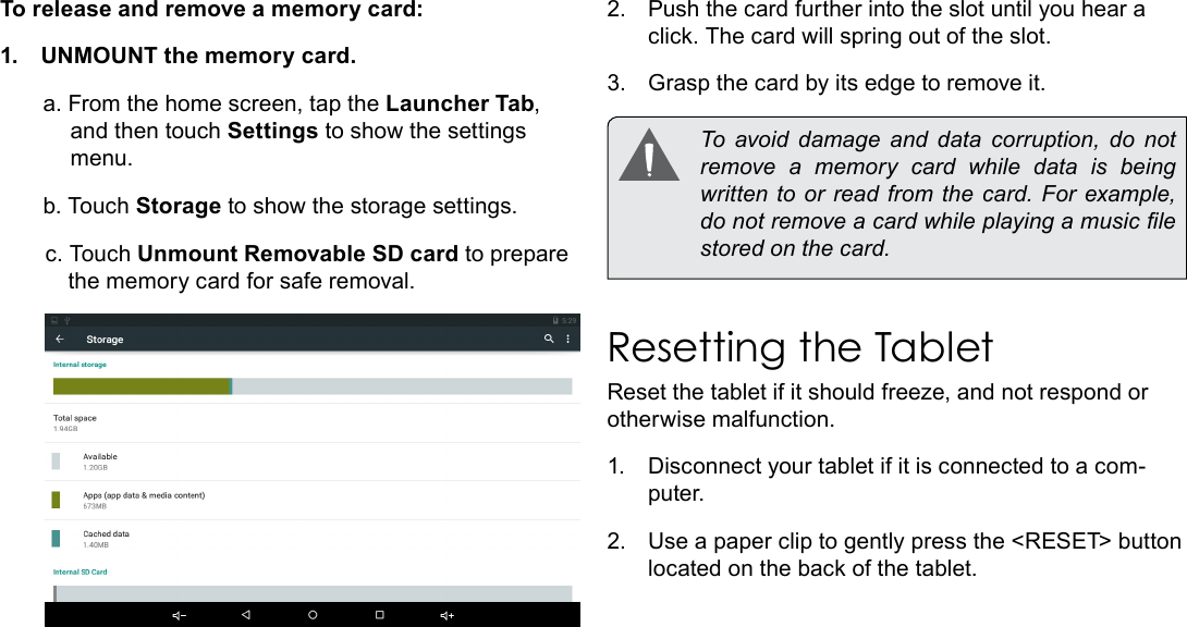 Page 11  Getting To Know The TabletEnglishTo release and remove a memory card:1.  UNMOUNT the memory card.a. From the home screen, tap the Launcher Tab, and then touch Settings to show the settings menu.b. Touch Storage to show the storage settings.c. Touch Unmount Removable SD card to prepare the memory card for safe removal. 2.  Push the card further into the slot until you hear a click. The card will spring out of the slot.3.  Grasp the card by its edge to remove it.  To  avoid  damage  and  data  corruption,  do  not remove a memory card while data is being written to  or read from  the card. For  example, do not remove a card while playing a music le stored on the card.Resetting the TabletReset the tablet if it should freeze, and not respond or otherwise malfunction.1.  Disconnect your tablet if it is connected to a com-puter. 2.  Use a paper clip to gently press the <RESET> button located on the back of the tablet. 