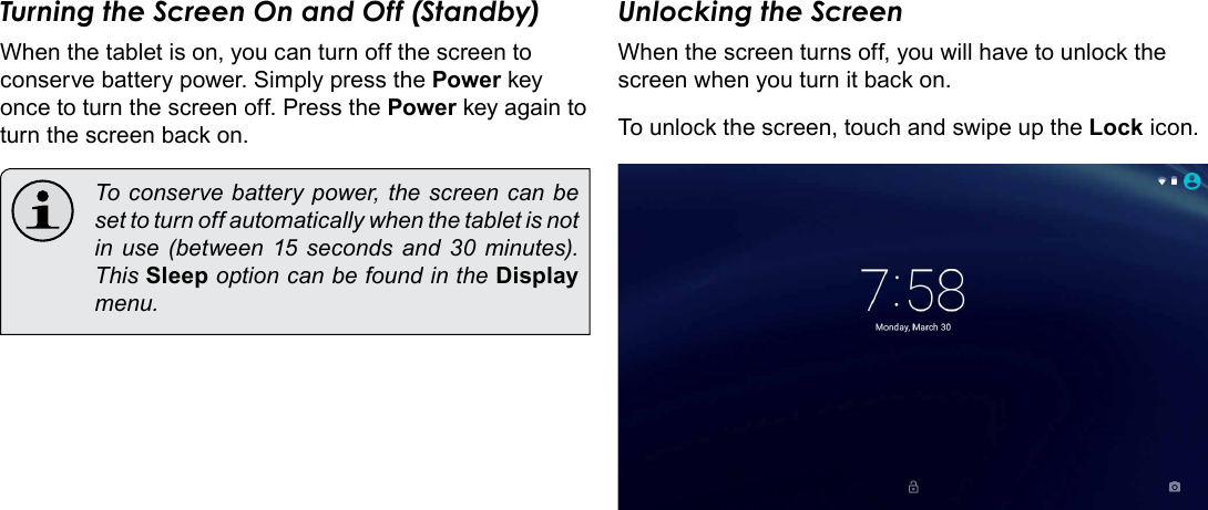 Page 13  Getting StartedEnglishTurning the Screen On and Off (Standby) When the tablet is on, you can turn off the screen to conserve battery power. Simply press the Power key once to turn the screen off. Press the Power key again to turn the screen back on.  To conserve battery power, the screen can be set to turn off automatically when the tablet is not in use (between 15 seconds and 30 minutes). This Sleep option can be found in the Display menu.Unlocking the ScreenWhen the screen turns off, you will have to unlock the screen when you turn it back on. To unlock the screen, touch and swipe up the Lock icon.