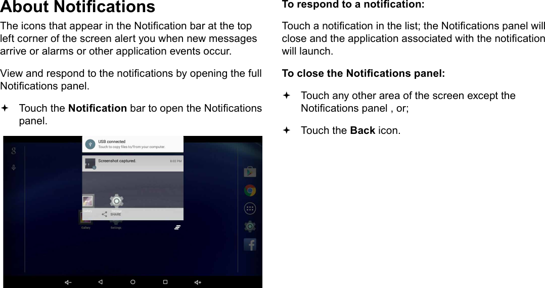 Page 18  Getting StartedEnglishAbout NoticationsThe icons that appear in the Notication bar at the top left corner of the screen alert you when new messages arrive or alarms or other application events occur.View and respond to the notications by opening the full Notications panel. Touch the Notication bar to open the Notications panel.To respond to a notication:Touch a notication in the list; the Notications panel will close and the application associated with the notication will launch.To close the Notications panel: Touch any other area of the screen except the Notications panel , or; Touch the Back icon.