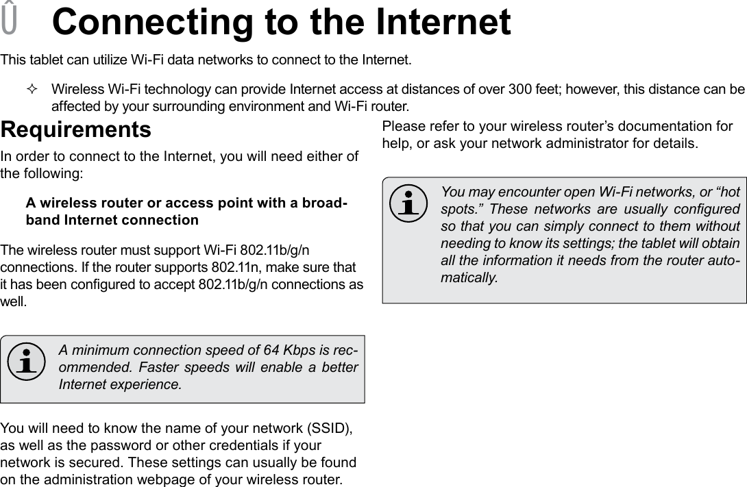 Page 19  Connecting To The InternetEnglish &Acirc;Connecting to the InternetThis tablet can utilize Wi-Fi data networks to connect to the Internet.  Wireless Wi-Fi technology can provide Internet access at distances of over 300 feet; however, this distance can be affected by your surrounding environment and Wi-Fi router.RequirementsIn order to connect to the Internet, you will need either of the following:A wireless router or access point with a broad-band Internet connectionThe wireless router must support Wi-Fi 802.11b/g/n connections. If the router supports 802.11n, make sure that it has been congured to accept 802.11b/g/n connections as well.  A minimum connection speed of 64 Kbps is rec-ommended.  Faster  speeds  will enable  a  better Internet experience.You will need to know the name of your network (SSID), as well as the password or other credentials if your network is secured. These settings can usually be found on the administration webpage of your wireless router.Please refer to your wireless router&rsquo;s documentation for help, or ask your network administrator for details.  You may encounter open Wi-Fi networks, or &ldquo;hot spots.&rdquo;  These  networks  are  usually  congured so that you can simply connect to them without needing to know its settings; the tablet will obtain all the information it needs from the router auto-matically.