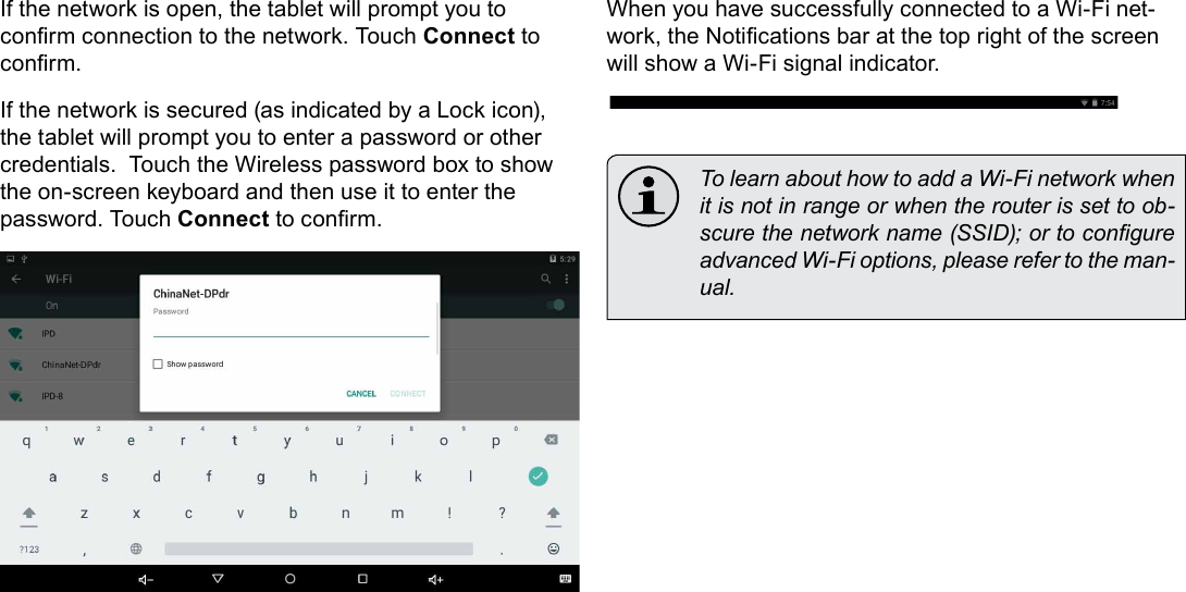Page 21  Connecting To The InternetEnglishIf the network is open, the tablet will prompt you to conrm connection to the network. Touch Connect to conrm.If the network is secured (as indicated by a Lock icon), the tablet will prompt you to enter a password or other credentials.  Touch the Wireless password box to show the on-screen keyboard and then use it to enter the password. Touch Connect to conrm.When you have successfully connected to a Wi-Fi net-work, the Notications bar at the top right of the screen will show a Wi-Fi signal indicator.  To learn about how to add a Wi-Fi network when it is not in range or when the router is set to ob-scure the network name (SSID); or to congure advanced Wi-Fi options, please refer to the man-ual.