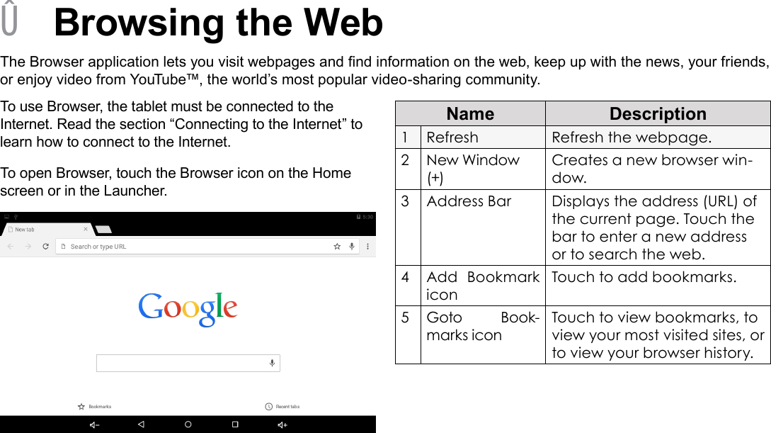 Page 22  Browsing The WebEnglish &Acirc;Browsing the WebThe Browser application lets you visit webpages and nd information on the web, keep up with the news, your friends, or enjoy video from YouTube&trade;, the world&rsquo;s most popular video-sharing community.To use Browser, the tablet must be connected to the Internet. Read the section &ldquo;Connecting to the Internet&rdquo; to learn how to connect to the Internet.To open Browser, touch the Browser icon on the Home screen or in the Launcher.Name Description1Refresh Refresh the webpage.2New Window (+)Creates a new browser win-dow.3Address Bar Displays the address (URL) of the current page. Touch the bar to enter a new address or to search the web.4Add Bookmark iconTouch to add bookmarks.5Goto Book-marks iconTouch to view bookmarks, to view your most visited sites, or to view your browser history.