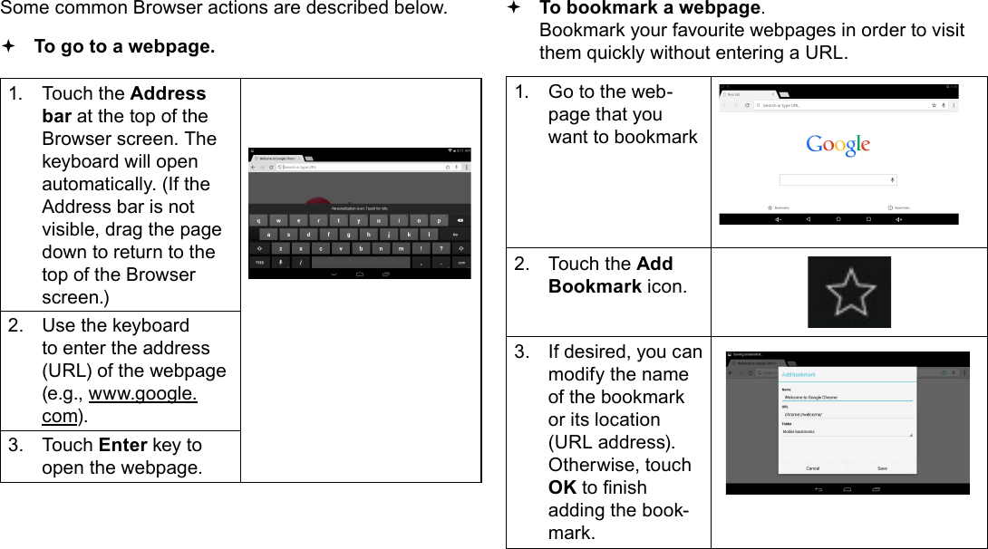 Page 23  Browsing The WebEnglishSome common Browser actions are described below.  To go to a webpage.1.  Touch the Address bar at the top of the Browser screen. The  keyboard will open automatically. (If the Address bar is not visible, drag the page down to return to the top of the Browser screen.)2.  Use the keyboard to enter the address (URL) of the webpage (e.g., www.google.com).3.  Touch Enter key to open the webpage. To bookmark a webpage.  Bookmark your favourite webpages in order to visit them quickly without entering a URL.1.  Go to the web-page that you want to bookmark2.  Touch the Add Bookmark icon.3.  If desired, you can modify the name of the bookmark or its location (URL address). Otherwise, touch OK to nish adding the book-mark.