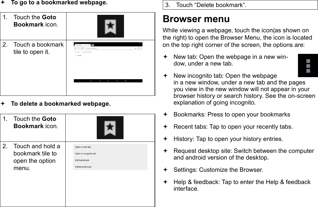 Page 24  Browsing The WebEnglish To go to a bookmarked webpage. 1.  Touch the Goto Bookmark icon.2.  Touch a bookmark tile to open it. To delete a bookmarked webpage.1.  Touch the Goto Bookmark icon.2.  Touch and hold a bookmark tile to open the option menu.3.  Touch &ldquo;Delete bookmark&ldquo;.Browser menuWhile viewing a webpage, touch the icon(as shown on the right) to open the Browser Menu, the icon is located on the top right corner of the screen, the options are: New tab: Open the webpage in a new win-dow, under a new tab. New incognito tab: Open the webpage in a new window, under a new tab and the pages you view in the new window will not appear in your browser history or search history. See the on-screen explanation of going incognito. Bookmarks: Press to open your bookmarks Recent tabs: Tap to open your recently tabs. History: Tap to open your history entries. Request desktop site: Switch between the computer and android version of the desktop. Settings: Customize the Browser. Help &amp; feedback: Tap to enter the Help &amp; feedback  interface.