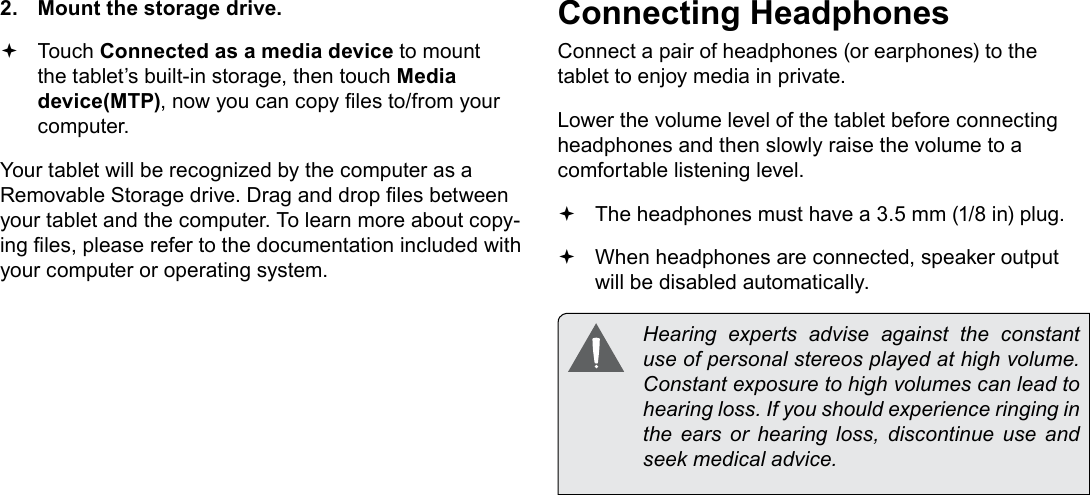 Page 26  Optional ConnectionsEnglish2.  Mount the storage drive. Touch Connected as a media device to mount the tablet&rsquo;s built-in storage, then touch Media device(MTP), now you can copy les to/from your computer.Your tablet will be recognized by the computer as a Removable Storage drive. Drag and drop les between your tablet and the computer. To learn more about copy-ing les, please refer to the documentation included with your computer or operating system.Connecting HeadphonesConnect a pair of headphones (or earphones) to the tablet to enjoy media in private.Lower the volume level of the tablet before connecting headphones and then slowly raise the volume to a comfortable listening level. The headphones must have a 3.5 mm (1/8 in) plug. When headphones are connected, speaker output  will be disabled automatically.  Hearing  experts  advise  against  the  constant use of personal stereos played at high volume. Constant exposure to high volumes can lead to hearing loss. If you should experience ringing in the ears or hearing loss, discontinue use and seek medical advice.