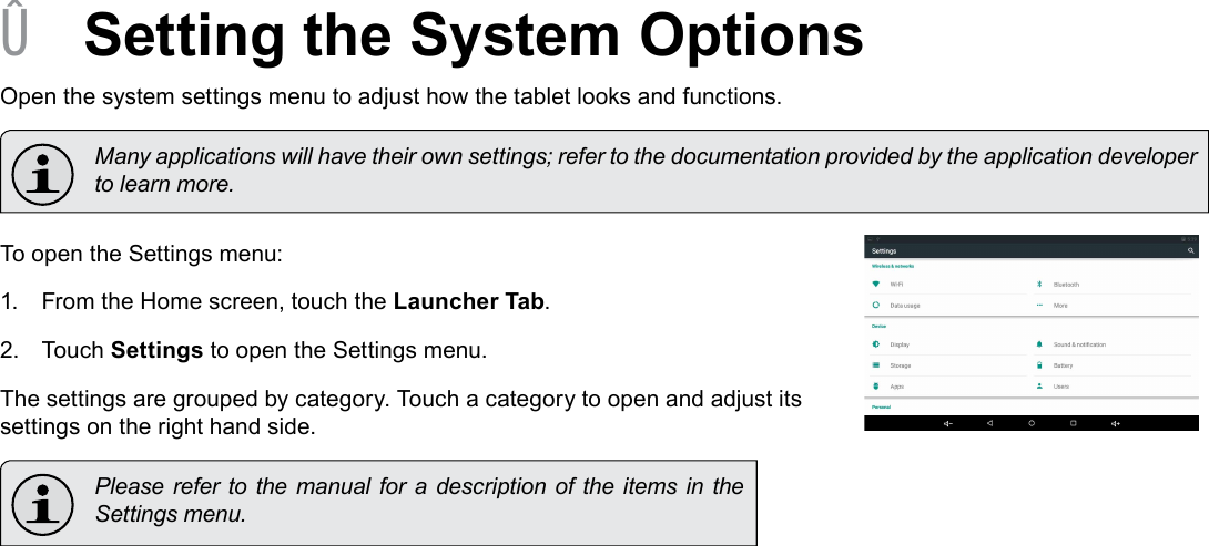 Page 28  Setting The System OptionsEnglish &Acirc;Setting the System OptionsOpen the system settings menu to adjust how the tablet looks and functions.  Many applications will have their own settings; refer to the documentation provided by the application developer to learn more.To open the Settings menu:1.  From the Home screen, touch the Launcher Tab.2.  Touch Settings to open the Settings menu.The settings are grouped by category. Touch a category to open and adjust its settings on the right hand side.  Please refer  to the manual  for  a description of the  items in  the Settings menu.
