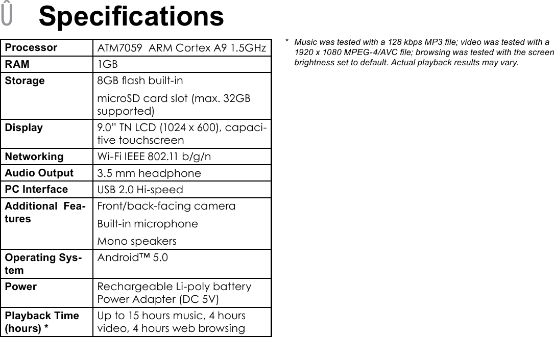 Page 29  SpecicationsEnglish &Acirc;SpecicationsProcessor ATM7059  ARM Cortex A9 1.5GHzRAM 1GBStorage 8GB ash built-inmicroSD card slot (max. 32GB supported)Display 9.0&rdquo; TN LCD (1024 x 600), capaci-tive touchscreenNetworking Wi-Fi IEEE 802.11 b/g/nAudio Output 3.5 mm headphonePC Interface USB 2.0 Hi-speedAdditional  Fea-turesFront/back-facing cameraBuilt-in microphoneMono speakersOperating Sys-temAndroid&trade; 5.0Power Rechargeable Li-poly battery Power Adapter (DC 5V)Playback Time (hours) *Up to 15 hours music, 4 hours video, 4 hours web browsing*  Music was tested with a 128 kbps MP3 le; video was tested with a 1920 x 1080 MPEG-4/AVC le; browsing was tested with the screen brightness set to default. Actual playback results may vary.