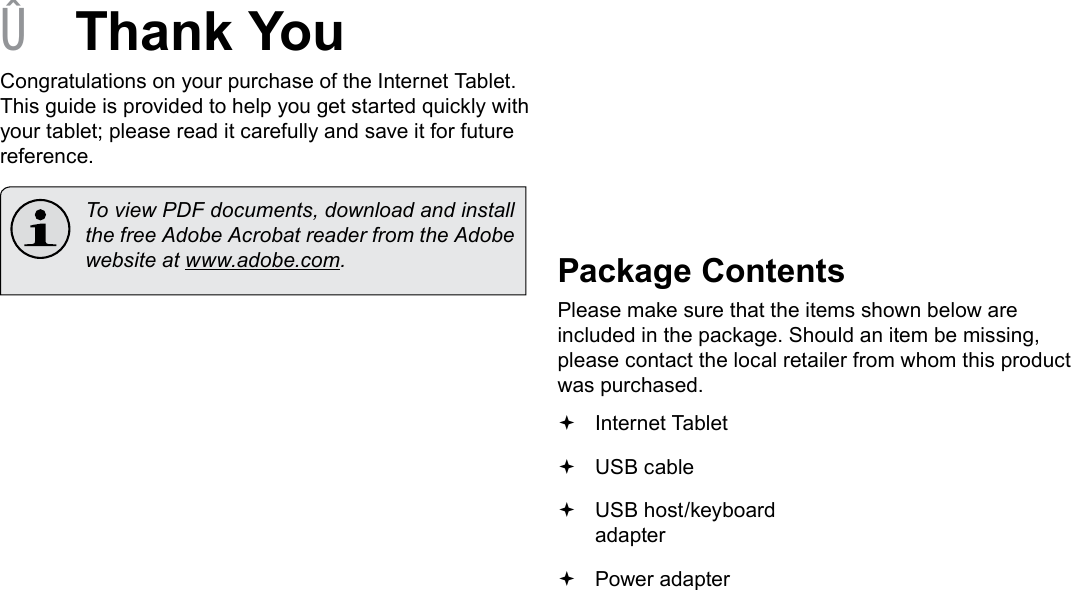 Page 3  Thank YouEnglish &Acirc;Thank YouCongratulations on your purchase of the Internet Tablet. This guide is provided to help you get started quickly with your tablet; please read it carefully and save it for future reference.  To view PDF documents, download and install the free Adobe Acrobat reader from the Adobe website at www.adobe.com.Package ContentsPlease make sure that the items shown below are included in the package. Should an item be missing, please contact the local retailer from whom this product was purchased. Internet Tablet  USB cable USB host/keyboard adapter Power adapter 