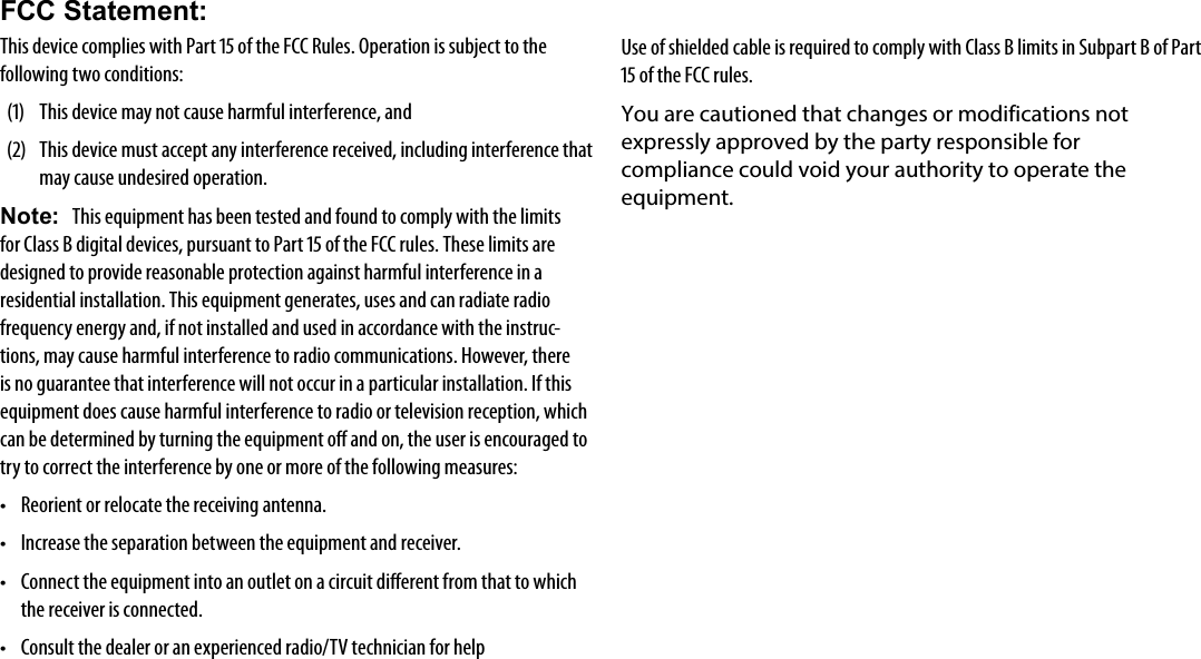 Page 31  Safety NoticesEnglishFCC Statement:This device complies with Part 15 of the FCC Rules. Operation is subject to the following two conditions:(1)  This device may not cause harmful interference, and(2)  This device must accept any interference received, including interference that may cause undesired operation.Note:  This equipment has been tested and found to comply with the limits for Class B digital devices, pursuant to Part 15 of the FCC rules. These limits are designed to provide reasonable protection against harmful interference in a residential installation. This equipment generates, uses and can radiate radio frequency energy and, if not installed and used in accordance with the instruc-tions, may cause harmful interference to radio communications. However, there is no guarantee that interference will not occur in a particular installation. If this equipment does cause harmful interference to radio or television reception, which can be determined by turning the equipment o and on, the user is encouraged to try to correct the interference by one or more of the following measures:&bull; Reorient or relocate the receiving antenna.&bull; Increase the separation between the equipment and receiver.&bull; Connect the equipment into an outlet on a circuit dierent from that to which the receiver is connected.&bull; Consult the dealer or an experienced radio/TV technician for helpUse of shielded cable is required to comply with Class B limits in Subpart B of Part 15 of the FCC rules.You are cautioned that changes or modifications not expressly approved by the party responsible for compliance could void your authority to operate the equipment.