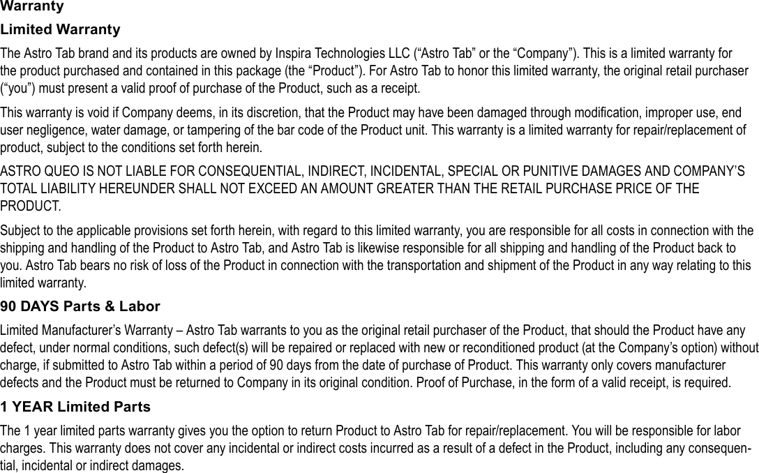 Page 34  Safety NoticesEnglishWarrantyLimited WarrantyThe Astro Tab brand and its products are owned by Inspira Technologies LLC (&ldquo;Astro Tab&rdquo; or the &ldquo;Company&rdquo;). This is a limited warranty for the product purchased and contained in this package (the &ldquo;Product&rdquo;). For Astro Tab to honor this limited warranty, the original retail purchaser (&ldquo;you&rdquo;) must present a valid proof of purchase of the Product, such as a receipt.This warranty is void if Company deems, in its discretion, that the Product may have been damaged through modication, improper use, end user negligence, water damage, or tampering of the bar code of the Product unit. This warranty is a limited warranty for repair/replacement of product, subject to the conditions set forth herein.ASTRO QUEO IS NOT LIABLE FOR CONSEQUENTIAL, INDIRECT, INCIDENTAL, SPECIAL OR PUNITIVE DAMAGES AND COMPANY&rsquo;S TOTAL LIABILITY HEREUNDER SHALL NOT EXCEED AN AMOUNT GREATER THAN THE RETAIL PURCHASE PRICE OF THE PRODUCT.Subject to the applicable provisions set forth herein, with regard to this limited warranty, you are responsible for all costs in connection with the shipping and handling of the Product to Astro Tab, and Astro Tab is likewise responsible for all shipping and handling of the Product back to you. Astro Tab bears no risk of loss of the Product in connection with the transportation and shipment of the Product in any way relating to this limited warranty.90 DAYS Parts &amp; LaborLimited Manufacturer&rsquo;s Warranty &ndash; Astro Tab warrants to you as the original retail purchaser of the Product, that should the Product have any defect, under normal conditions, such defect(s) will be repaired or replaced with new or reconditioned product (at the Company&rsquo;s option) without charge, if submitted to Astro Tab within a period of 90 days from the date of purchase of Product. This warranty only covers manufacturer defects and the Product must be returned to Company in its original condition. Proof of Purchase, in the form of a valid receipt, is required.1 YEAR Limited PartsThe 1 year limited parts warranty gives you the option to return Product to Astro Tab for repair/replacement. You will be responsible for labor charges. This warranty does not cover any incidental or indirect costs incurred as a result of a defect in the Product, including any consequen-tial, incidental or indirect damages.