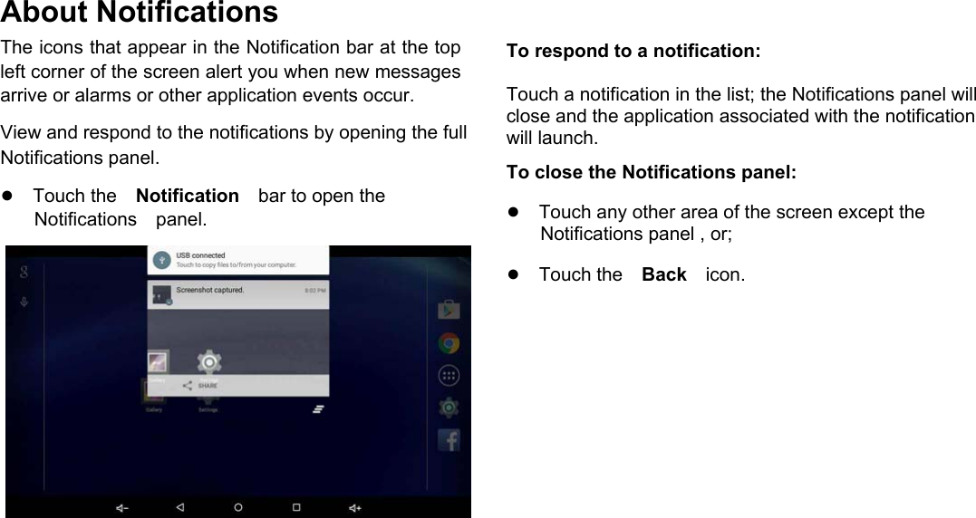      English About Notifications  The icons that appear in the Notification bar at the top left corner of the screen alert you when new messages arrive or alarms or other application events occur.  View and respond to the notifications by opening the full Notifications panel.  ●Touch theNotificationbar to open the Notificationspanel.                       To respond to a notification:  Touch a notification in the list; the Notifications panel will close and the application associated with the notification will launch.  To close the Notifications panel:  ●Touch any other area of the screen except the  Notifications panel , or;  ●Touch theBackicon.     Page 14 Getting Started