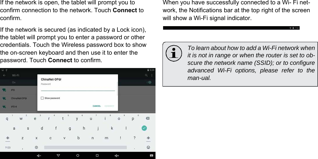 If the network is open, the tablet will prompt you to confirm connection to the network. Touch Connect to confirm.  If the network is secured (as indicated by a Lock icon), the tablet will prompt you to enter a password or other credentials. Touch the Wireless password box to show the on-screen keyboard and then use it to enter the password. Touch Connect to confirm. When you have successfully connected to a Wi- Fi net-work, the Notifications bar at the top right of the screen will show a Wi-Fi signal indicator.    To learn about how to add a Wi-Fi network when it is not in range or when the router is set to ob-scure the network name (SSID); or to configure advanced Wi-Fi options, please refer to the man-ual.      English                      Page 17 Connecting To The Internet 