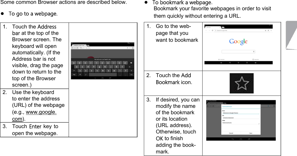  Some common Browser actions are described below.  ●   To go to a webpage.  1.  Touch the Address bar at the top of the Browser screen. The keyboard will open automatically. (If the Address bar is not visible, drag the page down to return to the top of the Browser screen.)   2.  Use the keyboard to enter the address  (URL) of the webpage (e.g., www.google. com).   3.  Touch Enter  key to open the webpage.  ●   To bookmark a webpage.  Bookmark your favorite webpages in order to visit them quickly without entering a URL.  1.  Go to the web-page that you want to bookmark       2.  Touch the Add Bookmark icon.    3.  If desired, you can modify the name of the bookmark or its location (URL address). Otherwise, touch   OK to finish adding the book-mark.             Page 19 Browsing The Web 