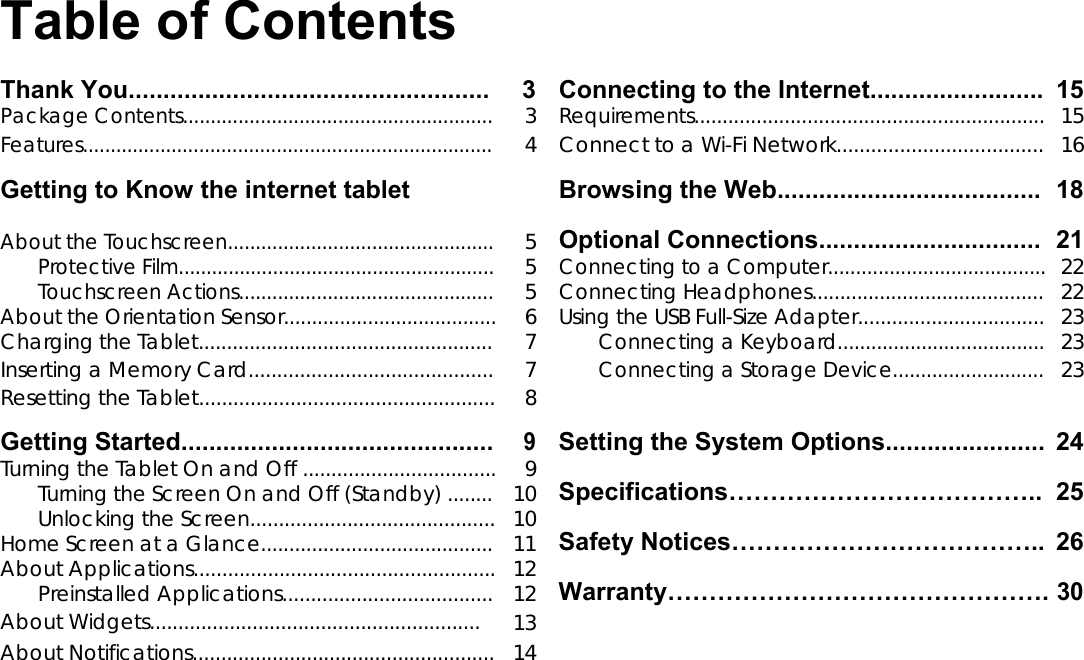       English Table of Contents  Thank You.................................................... 3 Connecting to the Internet......................... 15 Package Contents........................................................ 3 Requirements..............................................................15 Features.......................................................................... 4 Connect to a Wi-Fi Network.................................... 16 Getting to Know the internet tablet Browsing the Web...................................... 18   Optional Connections................................ 21 About the Touchscreen................................................ 5  Protective Film......................................................... 5 Connecting to a Computer.......................................22 Touchscreen Actions.............................................. 5 Connecting Headphones.........................................22 About the Orientation Sensor...................................... 6 Using the USB Full-Size Adapter.................................23 Charging the Tablet.................................................... 7 Connecting a Keyboard.....................................23 Inserting a Memory Card........................................... 7 Connecting a Storage Device...........................23 Resetting the Tablet.................................................... 8    Getting Started............................................. 9 Setting the System Options....................... 24 Turning the Tablet On and Off .................................. 9 Specifications&hellip;&hellip;&hellip;&hellip;&hellip;&hellip;&hellip;&hellip;&hellip;&hellip;&hellip;&hellip;.. 25 Turning the Screen On and Off (Standby) ........ 10  Unlocking the Screen........................................... 10 Safety Notices&hellip;&hellip;&hellip;&hellip;&hellip;&hellip;&hellip;&hellip;&hellip;&hellip;&hellip;&hellip;.. 26 Home Screen at a Glance......................................... 11  About Applications..................................................... 12 Warranty&hellip;&hellip;&hellip;&hellip;&hellip;&hellip;&hellip;&hellip;&hellip;&hellip;&hellip;&hellip;&hellip;&hellip;&hellip;.30 Preinstalled Applications..................................... 12  About Widgets.......................................................... 13    About Notifications..................................................... 14          Page 2 Table of Contents 