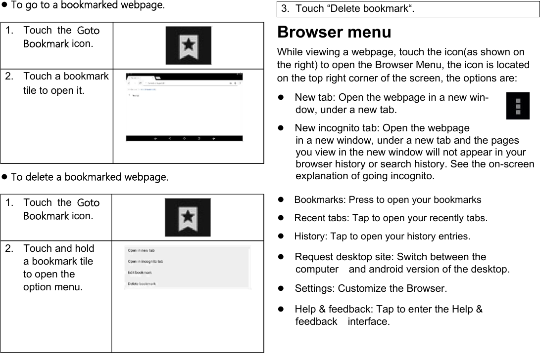      English ● To go to a bookmarked webpage.  1.  Touch  the  Goto Bookmark icon.   2.  Touch a bookmark tile to open it.        ● To delete a bookmarked webpage.  1.  Touch  the  Goto Bookmark icon.   2.  Touch and hold a bookmark tile to open the option menu.   3.  Touch &ldquo;Delete bookmark&ldquo;.  Browser menu  While viewing a webpage, touch the icon(as shown on the right) to open the Browser Menu, the icon is located on the top right corner of the screen, the options are:  ●New tab: Open the webpage in a new win-dow, under a new tab.  ●New incognito tab: Open the webpage  in a new window, under a new tab and the pages you view in the new window will not appear in your browser history or search history. See the on-screen explanation of going incognito.  ●Bookmarks: Press to open your bookmarks●Recent tabs: Tap to open your recently tabs. ●History: Tap to open your history entries.  ●Request desktop site: Switch between the computerand android version of the desktop.  ●Settings: Customize the Browser.  ●Help &amp; feedback: Tap to enter the Help &amp; feedbackinterface.      Page 20 Browsing The Web