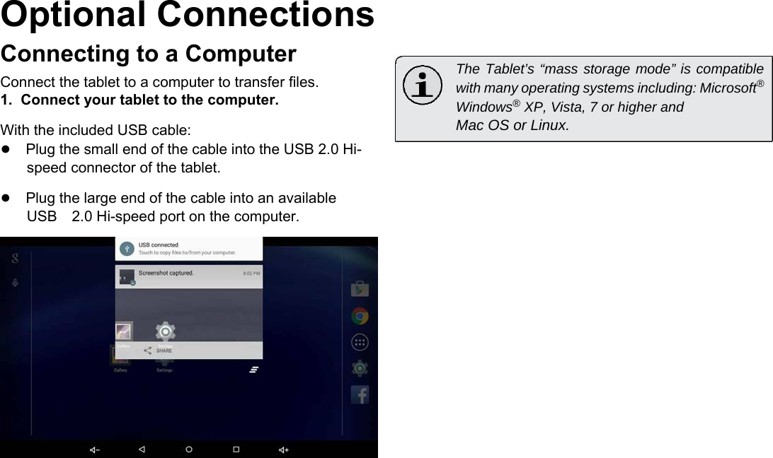 Optional Connections  Connecting to a Computer  Connect the tablet to a computer to transfer files.  1.  Connect your tablet to the computer.  With the included USB cable:  ●Plug the small end of the cable into the USB 2.0 Hi-speed connector of the tablet.  ●Plug the large end of the cable into an available USB2.0 Hi-speed port on the computer.     The Tablet&rsquo;s &ldquo;mass storage mode&rdquo; is compatible with many operating systems including: Microsoft&reg; Windows&reg; XP, Vista, 7 or higher and  Mac OS or Linux.       English                    Page 21 Optional Connections 