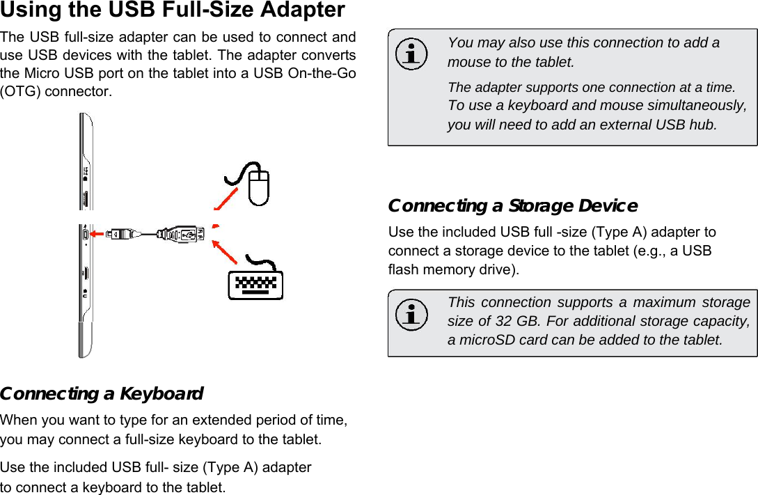 Using the USB Full-Size Adapter  The USB full-size adapter can be used to connect and use USB devices with the tablet. The adapter converts the Micro USB port on the tablet into a USB On-the-Go (OTG) connector.   You may also use this connection to add a mouse to the tablet.  The adapter supports one connection at a time.  To use a keyboard and mouse simultaneously, you will need to add an external USB hub.      English    Connecting a Storage Device  Use the included USB full -size (Type A) adapter to connect a storage device to the tablet (e.g., a USB flash memory drive).  This connection supports a maximum storage size of 32 GB. For additional storage capacity, a microSD card can be added to the tablet.   Connecting a Keyboard  When you want to type for an extended period of time, you may connect a full-size keyboard to the tablet.  Use the included USB full- size (Type A) adapter to connect a keyboard to the tablet.   Page 23 Optional Connections 