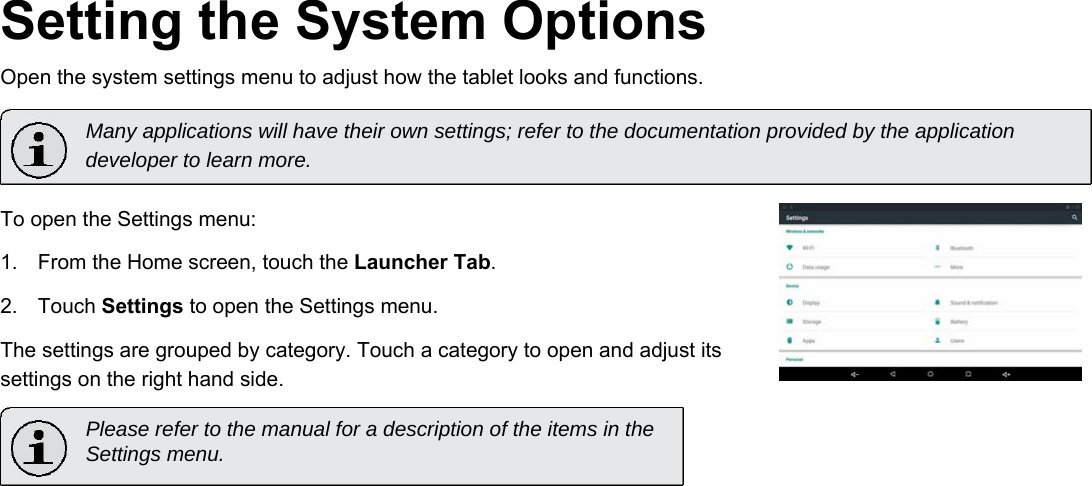       English Setting the System Options  Open the system settings menu to adjust how the tablet looks and functions.  Many applications will have their own settings; refer to the documentation provided by the application developer to learn more.  To open the Settings menu:  1.  From the Home screen, touch the Launcher Tab.   2.  Touch Settings to open the Settings menu.   The settings are grouped by category. Touch a category to open and adjust its settings on the right hand side.  Please refer to the manual for a description of the items in the  Settings menu.              Page 24 Setting The System Options 