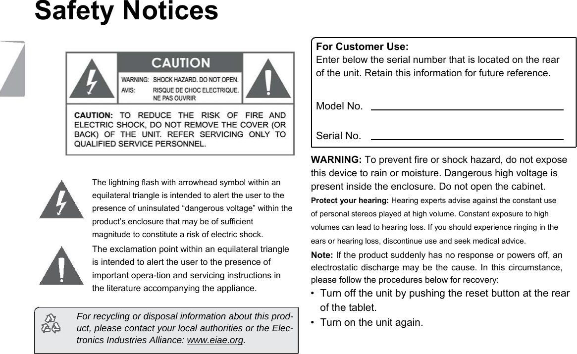 Safety Notices            The lightning flash with arrowhead symbol within an equilateral triangle is intended to alert the user to the presence of uninsulated &ldquo;dangerous voltage&rdquo; within the product&rsquo;s enclosure that may be of sufficient magnitude to constitute a risk of electric shock.  The exclamation point within an equilateral triangle is intended to alert the user to the presence of important opera-tion and servicing instructions in the literature accompanying the appliance.  For recycling or disposal information about this prod-uct, please contact your local authorities or the Elec-tronics Industries Alliance: www.eiae.org.     For Customer Use:  Enter below the serial number that is located on the rear of the unit. Retain this information for future reference.  Model No.  Serial No.  WARNING: To prevent fire or shock hazard, do not expose this device to rain or moisture. Dangerous high voltage is present inside the enclosure. Do not open the cabinet.  Protect your hearing: Hearing experts advise against the constant use of personal stereos played at high volume. Constant exposure to high volumes can lead to hearing loss. If you should experience ringing in the ears or hearing loss, discontinue use and seek medical advice.  Note: If the product suddenly has no response or powers off, an electrostatic discharge may be the cause.  In  this circumstance, please follow the procedures below for recovery:  &bull;  Turn off the unit by pushing the reset button at the rear of the tablet.   &bull;  Turn on the unit again.   Page 26 Safety Notices 