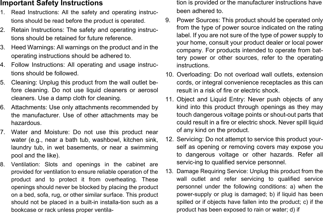      English Important Safety Instructions  1.  Read  Instructions:  All  the  safety  and  operating  instruc-tions should be read before the product is operated.  2.  Retain Instructions: The safety and operating instruc-tions should be retained for future reference.   3.  Heed Warnings: All warnings on the product and in the operating instructions should be adhered to.   4.  Follow  Instructions:  All  operating  and  usage  instruc-tions should be followed.   5.  Cleaning: Unplug this product from the wall outlet be-fore  cleaning.  Do  not  use  liquid  cleaners  or  aerosol cleaners. Use a damp cloth for cleaning.   6.  Attachments: Use only attachments recommended by the  manufacturer.  Use  of  other  attachments  may  be hazardous.   7.  Water  and  Moisture:  Do  not  use  this  product  near water (e.g., near a bath tub, washbowl, kitchen sink, laundry  tub,  in  wet  basements,  or  near  a  swimming pool and the like).   8.  Ventilation:  Slots  and  openings  in  the  cabinet  are provided for ventilation to ensure reliable operation of the product  and  to  protect  it  from  overheating.  These openings should never be blocked by placing the product on a bed, sofa, rug, or other similar surface. This product should not be placed in a built-in installa-tion such as a bookcase or rack unless proper ventila-   tion is provided or the manufacturer instructions have been adhered to.  9.  Power Sources: This product should be operated only from the type of power source indicated on the rating label. If you are not sure of the type of power supply to your home, consult your product dealer or local power company. For products intended to operate from bat-tery  power  or  other  sources,  refer  to  the  operating instructions.   10.  Overloading: Do  not  overload wall outlets, extension cords, or integral convenience receptacles as this can result in a risk of fire or electric shock.   11.  Object  and  Liquid  Entry:  Never  push  objects  of  any kind into  this product  through openings as they  may touch dangerous voltage points or shout-out parts that could result in a fire or electric shock. Never spill liquid of any kind on the product.   12.  Servicing: Do not attempt to service this product your-self as opening or removing covers may expose you to  dangerous  voltage  or  other  hazards.  Refer  all servic-ing to qualified service personnel.   13.  Damage Requiring Service: Unplug this product from the wall  outlet  and  refer  servicing  to  qualified  service personnel  under  the  following  conditions:  a)  when  the power-supply or  plug is damaged;  b) if  liquid has  been spilled or if objects have fallen into the product; c) if the product has been exposed to rain or water; d) if    Page 28 Safety Notices 