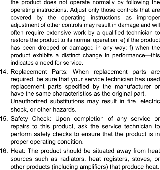 the  product  does  not  operate  normally  by  following  the operating instructions. Adjust only those controls that are covered  by  the  operating  instructions  as  improper adjustment of other controls may result in damage and will often  require  extensive  work  by  a  qualified  technician  to restore the product to its normal operation; e) if the product has  been  dropped  or  damaged  in  any  way;  f)  when  the product  exhibits  a  distinct  change  in  performance&mdash;this indicates a need for service.  14.  Replacement  Parts:  When  replacement  parts  are required, be sure that your service technician has used replacement  parts  specified  by  the  manufacturer  or have the same characteristics as the original part.   Unauthorized  substitutions  may  result  in  fire,  electric shock, or other hazards.   15.  Safety  Check:  Upon  completion  of  any  service  or repairs  to  this  product,  ask  the  service  technician  to perform safety checks to ensure that the product is in proper operating condition.   16.  Heat: The product should be  situated away from heat sources  such  as  radiators,  heat  registers,  stoves,  or other products (including amplifiers) that produce heat.       English        Page 29 Safety Notices 