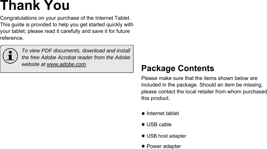 Thank You  Congratulations on your purchase of the Internet Tablet. This guide is provided to help you get started quickly with your tablet; please read it carefully and save it for future reference.  To view PDF documents, download and install the free Adobe Acrobat reader from the Adobe website at www.adobe.com.             Package Contents  Please make sure that the items shown below are included in the package. Should an item be missing, please contact the local retailer from whom purchased this product.  ● Internet tablet  ● USB cable  ● USB host adapter  ● Power adapter       English        Page 3 Thank You 