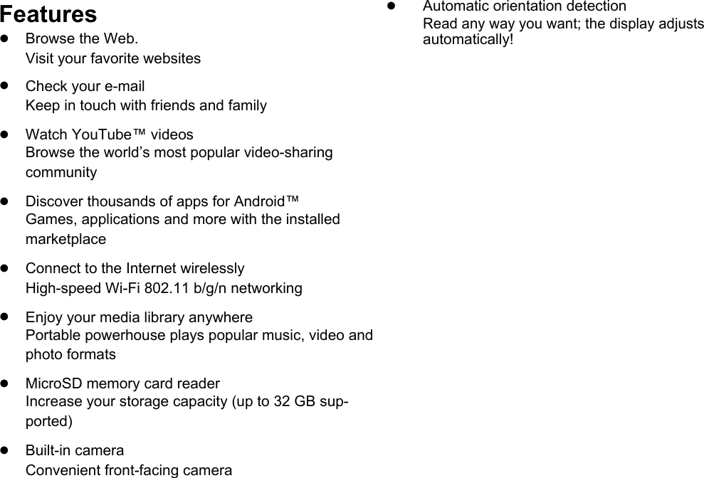      English  Features ●Automatic orientation detection   Read any way you want; the display adjusts ●  Browse the Web.   automatically!  Visit your favorite websites    ● Check your e-mail     Keep in touch with friends and family    ● Watch YouTube&trade; videos     Browse the world&rsquo;s most popular video-sharing     community    ● Discover thousands of apps for Android&trade;     Games, applications and more with the installed     marketplace    ● Connect to the Internet wirelessly     High-speed Wi-Fi 802.11 b/g/n networking    ● Enjoy your media library anywhere     Portable powerhouse plays popular music, video and     photo formats    ● MicroSD memory card reader     Increase your storage capacity (up to 32 GB sup-     ported)    ● Built-in camera     Convenient front-facing camera      Page 4 Thank You