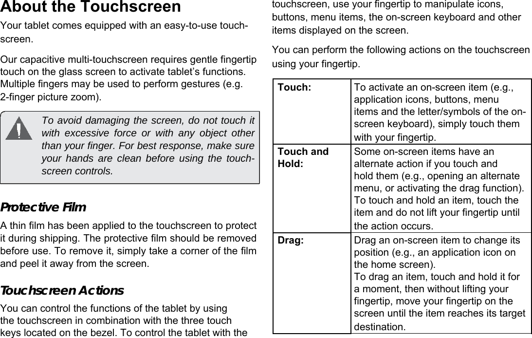 About the Touchscreen  Your tablet comes equipped with an easy-to-use touch-screen.  EnglishOur capacitive multi-touchscreen requires gentle fingertip  touch on the glass screen to activate tablet&rsquo;s functions.  Multiple fingers may be used to perform gestures (e.g.     2-finger picture zoom).   To avoid damaging the screen, do not touch it with excessive force or with any object other than your finger. For best response, make sure your hands are clean before using the touch-screen controls.   Protective Film  A thin film has been applied to the touchscreen to protect it during shipping. The protective film should be removed before use. To remove it, simply take a corner of the film and peel it away from the screen.  Touchscreen Actions  You can control the functions of the tablet by using the touchscreen in combination with the three touch  keys located on the bezel. To control the tablet with the  touchscreen, use your fingertip to manipulate icons, buttons, menu items, the on-screen keyboard and other items displayed on the screen.  You can perform the following actions on the touchscreen using your fingertip.  Touch: To activate an on-screen item (e.g.,  application icons, buttons, menu items and the letter/symbols of the on-  screen keyboard), simply touch them  with your fingertip.Touch and Some on-screen items have anHold: alternate action if you touch and hold them (e.g., opening an alternate  menu, or activating the drag function).  To touch and hold an item, touch the  item and do not lift your fingertip until  the action occurs.Drag: Drag an on-screen item to change its  position (e.g., an application icon on  the home screen). To drag an item, touch and hold it for  a moment, then without lifting your fingertip, move your fingertip on the  screen until the item reaches its target  destination. Page 5 Getting To Know The Internet Tablet 