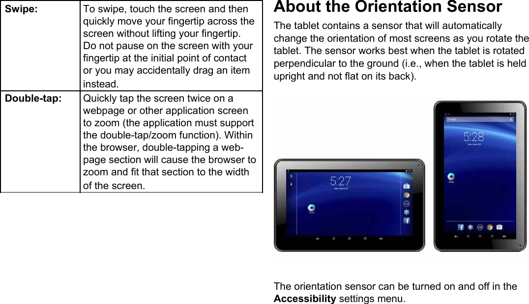  Swipe: To swipe, touch the screen and then  quickly move your fingertip across the  screen without lifting your fingertip.  Do not pause on the screen with your  fingertip at the initial point of contact  or you may accidentally drag an item  instead.Double-tap: Quickly tap the screen twice on a  webpage or other application screen  to zoom (the application must support  the double-tap/zoom function). Within  the browser, double-tapping a web-  page section will cause the browser to  zoom and fit that section to the width  of the screen.About the Orientation Sensor  The tablet contains a sensor that will automatically change the orientation of most screens as you rotate the tablet. The sensor works best when the tablet is rotated perpendicular to the ground (i.e., when the tablet is held upright and not flat on its back).                    The orientation sensor can be turned on and off in the  Accessibility settings menu.           Page 6 Getting To Know The Internet Tablet 