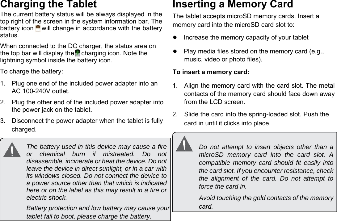      English Charging the Tablet  The current battery status will be always displayed in the top right of the screen in the system information bar. The battery icon    will change in accordance with the battery status.  When connected to the DC charger, the status area on the top bar will display the    charging icon. Note the lightning symbol inside the battery icon.  To charge the battery:  1.  Plug one end of the included power adapter into an AC 100-240V outlet.   2.  Plug the other end of the included power adapter into the power jack on the tablet.   3.  Disconnect the power adapter when the tablet is fully charged.  Inserting a Memory Card  The tablet accepts microSD memory cards. Insert a memory card into the microSD card slot to:  ●Increase the memory capacity of your tablet  ●Play media files stored on the memory card (e.g., music, video or photo files).  To insert a memory card:  1.  Align the memory card with the card slot. The metal contacts of the memory card should face down away from the LCD screen.   2.  Slide the card into the spring-loaded slot. Push the card in until it clicks into place.  The battery used in this device may cause a fire or chemical burn if mistreated. Do not disassemble, incinerate or heat the device. Do not leave the device in direct sunlight, or in a car with its windows closed. Do not connect the device to a power source other than that which is indicated here or on the label as this may result in a fire or electric shock.  Battery protection and low battery may cause your tablet fail to boot, please charge the battery. Do not attempt to insert objects other than a microSD memory card into the card slot. A compatible memory card should fit easily into the card slot. If you encounter resistance, check the alignment of the card. Do not attempt to force the card in.  Avoid touching the gold contacts of the memory card. Page 7 Getting To Know The Internet Tablet