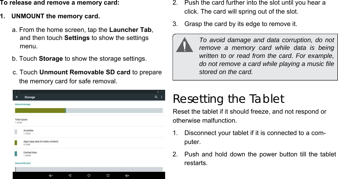 To release and remove a memory card:  1.  UNMOUNT the memory card.   a. From the home screen, tap the Launcher Tab, and then touch Settings to show the settings menu.   b. Touch Storage to show the storage settings.   c. Touch Unmount Removable SD card to prepare the memory card for safe removal.   2.  Push the card further into the slot until you hear a click. The card will spring out of the slot.   3.  Grasp the card by its edge to remove it.   To avoid damage and data corruption, do not remove a memory card while data is being written to or read from the card. For example, do not remove a card while playing a music file stored on the card.   Resetting the Tablet  Reset the tablet if it should freeze, and not respond or otherwise malfunction.  1.  Disconnect your tablet if it is connected to a com-puter.   2.  Push and hold down  the  power button till  the  tablet restarts.      English         Page 8 Getting To Know The Internet Tablet 